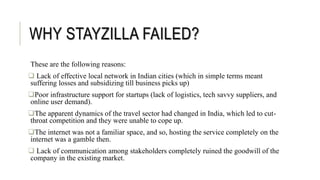 WHY STAYZILLA FAILED?
These are the following reasons:
 Lack of effective local network in Indian cities (which in simple terms meant
suffering losses and subsidizing till business picks up)
Poor infrastructure support for startups (lack of logistics, tech savvy suppliers, and
online user demand).
The apparent dynamics of the travel sector had changed in India, which led to cut-
throat competition and they were unable to cope up.
The internet was not a familiar space, and so, hosting the service completely on the
internet was a gamble then.
 Lack of communication among stakeholders completely ruined the goodwill of the
company in the existing market.
 