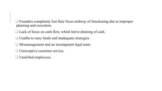  Founders completely lost their focus midway of functioning due to improper
planning and execution.
 Lack of focus on cash flow, which led to draining of cash.
 Unable to raise funds and inadequate strategies.
 Mismanagement and an incompetent legal team.
 Unreceptive customer service.
 Unskilled employees.
 