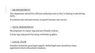 .  HR DEPARTMENT
This department should hire efficient marketing team as they’re lacking in advertising
skills,
It could provide and spent money on good Customer care service.
 TECH. DEPARTMENT
Development of a better App and user-friendly website.
Catchy logo and punch line along with better graphics.
 LEGAL TEAM
Founders lacked the good legal support, skilled legal team should have been
appointed to deal with judicial situations.
 