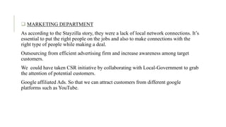 . MARKETING DEPARTMENT
As according to the Stayzilla story, they were a lack of local network connections. It’s
essential to put the right people on the jobs and also to make connections with the
right type of people while making a deal.
Outsourcing from efficient advertising firm and increase awareness among target
customers.
We could have taken CSR initiative by collaborating with Local-Government to grab
the attention of potential customers.
Google affiliated Ads. So that we can attract customers from different google
platforms such as YouTube.
 