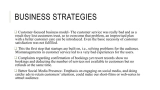 BUSINESS STRATEGIES
 Customer-focused business model- The customer service was really bad and as a
result they lost customers trust, so to overcome that problem, an improvised plan
with a better customer care can be introduced. Even the basic necessity of customer
satisfaction was not fulfilled.
 This the first step that startups are built on, i.e., solving problems for the audience.
Mismanagements in customer service led to a very bad experiences for the users.
 Complaints regarding confirmation of bookings yet resort records show no
bookings and deducting the number of services not available to customers but no
refunds at the same time.
 Better Social Media Presence- Emphasis on engaging on social media, and doing
catchy ads to retain customers’ attention, could make our short-films or web-series to
attract audience.
 