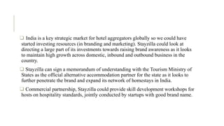 .
 India is a key strategic market for hotel aggregators globally so we could have
started investing resources (in branding and marketing). Stayzilla could look at
directing a large part of its investments towards raising brand awareness as it looks
to maintain high growth across domestic, inbound and outbound business in the
country.
 Stayzilla can sign a memorandum of understanding with the Tourism Ministry of
States as the official alternative accommodation partner for the state as it looks to
further penetrate the brand and expand its network of homestays in India.
 Commercial partnership, Stayzilla could provide skill development workshops for
hosts on hospitality standards, jointly conducted by startups with good brand name.
 