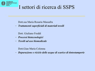 I settori di ricerca di SSPS
_____________________________
Dott.ssa Maria Rosaria Massafra
– Trattamenti superficiali di materiali tessili
Dott. Giuliano Freddi
– Processi biotecnologici
– Tessili ad uso biomedicale
Dott.Gian Maria Colonna
– Depurazione e riciclo delle acque di scarico di tintostamperie
 