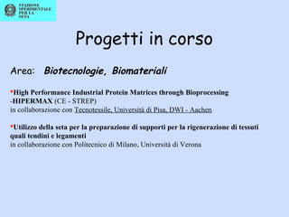 Progetti in corso
Area: Biotecnologie, Biomateriali
High Performance Industrial Protein Matrices through Bioprocessing
-HIPERMAX (CE - STREP)
in collaborazione con Tecnotessile, Università di Pisa, DWI - Aachen
Utilizzo della seta per la preparazione di supporti per la rigenerazione di tessuti
quali tendini e legamenti
in collaborazione con Politecnico di Milano, Università di Verona
 