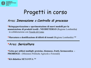 Progetti in corso
Area: Innovazione e Controllo di processo
Reingegnerizzazione e sperimentazione di nuovi modelli per la
manutenzione di prodotti tessili - NEODETERGO (Regione Lombardia)
in collaborazione con Tessile di Como
Marcatura e dentificazione di difetti di tessuti (Regione Lombardia) TM
Area: Sericoltura
Gelso per utilizzi multipli: proteine, biomasse, frutti, farmaceutica -
PROBIOGE - (Ministero Politiche Agricole e Forestali)
Kit didattico SETAVIVA TM
 