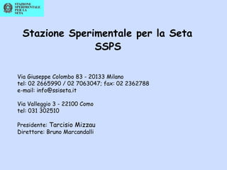 Stazione Sperimentale per la Seta
SSPS
Via Giuseppe Colombo 83 - 20133 Milano
tel: 02 2665990 / 02 7063047; fax: 02 2362788
e-mail: info@ssiseta.it
Via Valleggio 3 - 22100 Como
tel: 031 302510
Presidente: Tarcisio Mizzau
Direttore: Bruno Marcandalli
 