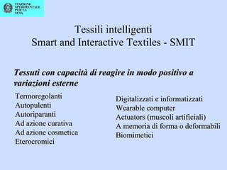 Tessili intelligenti
Smart and Interactive Textiles - SMIT
Tessuti con capacità di reagire in modo positivo aTessuti con capacità di reagire in modo positivo a
variazioni esternevariazioni esterne
TermoregolantiTermoregolanti
AutopulentiAutopulenti
AutoriparantiAutoriparanti
Ad azione curativaAd azione curativa
Ad azione cosmeticaAd azione cosmetica
EterocromiciEterocromici
Digitalizzati e informatizzatiDigitalizzati e informatizzati
Wearable computerWearable computer
Actuators (muscoli artificiali)Actuators (muscoli artificiali)
A memoria di forma o deformabiliA memoria di forma o deformabili
BiomimeticiBiomimetici
 