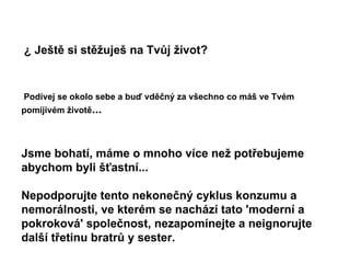 ¿ Ještě si stěžuješ na Tvůj život?   Podívej se okolo sebe a buď vděčný za všechno co máš ve Tvém pomíjivém životě ...   Jsme bohatí, máme o mnoho více než potřebujeme abychom byli šťastní...  Nepodporujte tento nekonečný cyklus konzumu a nemorálnosti, ve kterém se nachází tato 'moderní a pokroková' společnost, nezapomínejte a neignorujte další třetinu bratrů y sester.   