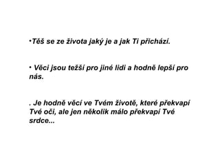 Těš se ze života jaký je a jak Ti přichází.  Věci jsou težší pro jiné lidi a hodně lepší pro nás.   . Je hodně věcí ve Tvém životě, které překvapí Tvé oči, ale jen několik málo překvapí Tvé srdce...     