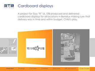 Cardboard displays
           A project for Toys “R” Us. STB produced and delivered
           cardboard displays for all locations in Benelux making sure that
           delivery was in time and within budget. Child‟s play.




Overview   Strategy   Concept   Creation   Execution   STB Harmony™   Case Studies
 