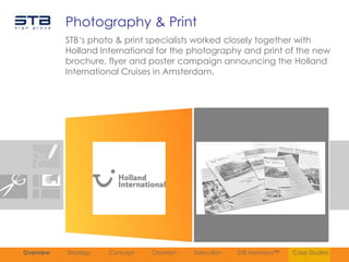 Photography & Print
           STB„s photo & print specialists worked closely together with
           Holland International for the photography and print of the new
           brochure, flyer and poster campaign announcing the Holland
           International Cruises in Amsterdam.




Overview   Strategy   Concept   Creation   Execution   STB Harmony™   Case Studies
 
