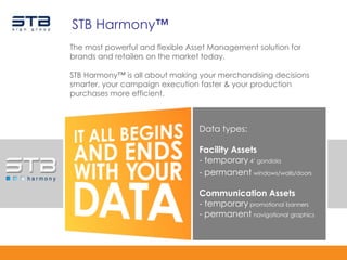 STB Harmony™
The most powerful and flexible Asset Management solution for
brands and retailers on the market today.

STB Harmony™ is all about making your merchandising decisions
smarter, your campaign execution faster & your production
purchases more efficient.



                                 Data types:

                                 Facility Assets
                                 - temporary 4‟ gondola
                                 - permanent windows/walls/doors

                                 Communication Assets
                                 - temporary promotional banners
                                 - permanent navigational graphics
 