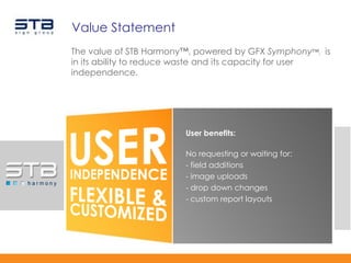 Value Statement
The value of STB Harmony™, powered by GFX Symphony™, is
in its ability to reduce waste and its capacity for user
independence.




                        User benefits:

                        No requesting or waiting for:
                        - field additions
                        - image uploads
                        - drop down changes
                        - custom report layouts
 
