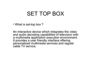 SET TOP BOX
• What is set-top box ?
An interactive device which integrates the video
and audio decoding capabilities of television with
a multimedia application execution environment.
It provides a user friendly interface offering
personalized multimedia services and regular
cable TV service.

 