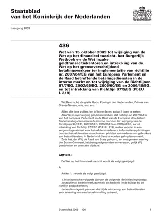 Staatsblad
van het Koninkrijk der Nederlanden

Jaargang 2009




                436
                Wet van 15 oktober 2009 tot wijziging van de
                Wet op het financieel toezicht, het Burgerlijk
                Wetboek en de Wet inzake
                geldtransactiekantoren en intrekking van de
                Wet op het grensoverschrijdend
                betalingsverkeer ter implementatie van richtlijn
                nr. 2007/64/EG van het Europees Parlement en
                de Raad betreffende betalingsdiensten in de
                interne markt en tot wijziging van de Richtlijnen
                97/7/EG, 2002/65/EG, 2005/60/EG en 2006/48/EG,
                en tot intrekking van Richtlijn 97/5/EG (PbEU
                L 319)

                  Wij Beatrix, bij de gratie Gods, Koningin der Nederlanden, Prinses van
                Oranje-Nassau, enz. enz. enz.

                  Allen, die deze zullen zien of horen lezen, saluut! doen te weten:
                  Alzo Wij in overweging genomen hebben, dat richtlijn nr. 2007/64/EG
                van het Europees Parlement en de Raad van de Europese Unie betref-
                fende betalingsdiensten in de interne markt en tot wijziging van de
                Richtlijnen 97/7/EG, 2002/65/EG, 2005/60/EG en 2006/48/EG, en tot
                intrekking van Richtlijn 97/5/EG (PbEU L 319), welke voorziet in een
                vergunningenstelsel voor betaaldienstverleners, informatieverplichtingen
                omtrent betaaldiensten en rechten en plichten van verleners en gebruikers
                van betaaldiensten, in Nederland dient te worden geïmplementeerd;
                  Zo is het, dat Wij, de Raad van State gehoord, en met gemeen overleg
                der Staten-Generaal, hebben goedgevonden en verstaan, gelijk Wij
                goedvinden en verstaan bij deze:


                ARTIKEL I

                    De Wet op het financieel toezicht wordt als volgt gewijzigd:

                A

                    Artikel 1:1 wordt als volgt gewijzigd:

                   1. In alfabetische volgorde worden de volgende definities ingevoegd:
                   betaaldienst: bedrijfswerkzaamheid als bedoeld in de bijlage bij de
                richtlijn betaaldiensten;
                   betaaldienstagent: persoon die bij de uitvoering van betaaldiensten
                voor rekening van een betaalinstelling optreedt;




                Staatsblad 2009     436                                                    1
 