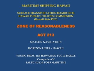 MARITIME SHIPPING HAWAII
SURFACE TRANSPORTATION BOARD (STB)
HAWAII PUBLIC UTILITIES COMMISSION
(Hawaii State PUC)

ZONE OF REASONABLENESS
ACT 213
MATSON NAVIGATION
HORIZON LINES – HAWAII
YOUNG BROS. and HAWAIIAN TUG & BARGE
Companies Of
SALTCHUK & FOSS MARITIME

 