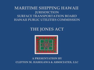 MARITIME SHIPPING HAWAII

JURISDICTION
SURFACE TRANSPORTATION BOARD
HAWAII PUBLIC UTILITIES COMMISSION

THE JONES ACT

A PRESENTATION BY
CLIFTON M. HASEGAWA & ASSOCIATES, LLC

 