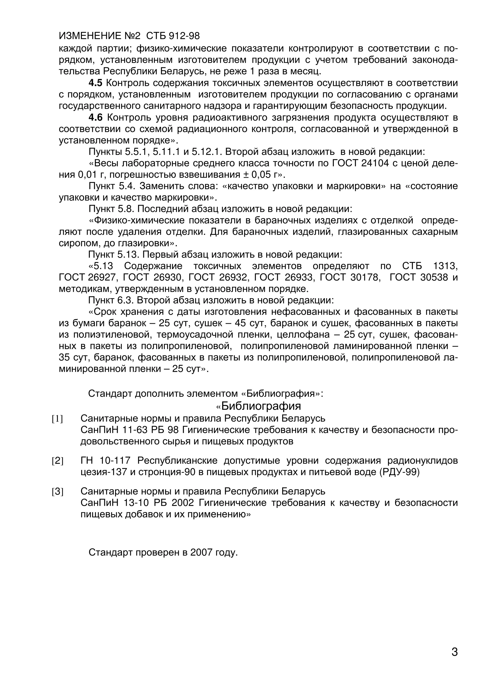 ИЗМЕНЕНИЕ №2 СТБ 912-98
3
каждой партии; физико-химические показатели контролируют в соответствии с по-
рядком, установленным изготовителем продукции с учетом требований законода-
тельства Республики Беларусь, не реже 1 раза в месяц.
4.5 Контроль содержания токсичных элементов осуществляют в соответствии
с порядком, установленным изготовителем продукции по согласованию с органами
государственного санитарного надзора и гарантирующим безопасность продукции.
4.6 Контроль уровня радиоактивного загрязнения продукта осуществляют в
соответствии со схемой радиационного контроля, согласованной и утвержденной в
установленном порядке».
Пункты 5.5.1, 5.11.1 и 5.12.1. Второй абзац изложить в новой редакции:
«Весы лабораторные среднего класса точности по ГОСТ 24104 с ценой деле-
ния 0,01 г, погрешностью взвешивания ± 0,05 г».
Пункт 5.4. Заменить слова: «качество упаковки и маркировки» на «состояние
упаковки и качество маркировки».
Пункт 5.8. Последний абзац изложить в новой редакции:
«Физико-химические показатели в бараночных изделиях с отделкой опреде-
ляют после удаления отделки. Для бараночных изделий, глазированных сахарным
сиропом, до глазировки».
Пункт 5.13. Первый абзац изложить в новой редакции:
«5.13 Содержание токсичных элементов определяют по СТБ 1313,
ГОСТ 26927, ГОСТ 26930, ГОСТ 26932, ГОСТ 26933, ГОСТ 30178, ГОСТ 30538 и
методикам, утвержденным в установленном порядке.
Пункт 6.3. Второй абзац изложить в новой редакции:
«Срок хранения с даты изготовления нефасованных и фасованных в пакеты
из бумаги баранок – 25 сут, сушек – 45 сут, баранок и сушек, фасованных в пакеты
из полиэтиленовой, термоусадочной пленки, целлофана – 25 сут, сушек, фасован-
ных в пакеты из полипропиленовой, полипропиленовой ламинированной пленки –
35 сут, баранок, фасованных в пакеты из полипропиленовой, полипропиленовой ла-
минированной пленки – 25 сут».
Стандарт дополнить элементом «Библиография»:
«Библиография
[1] Санитарные нормы и правила Республики Беларусь
СанПиН 11-63 РБ 98 Гигиенические требования к качеству и безопасности про-
довольственного сырья и пищевых продуктов
[2] ГН 10-117 Республиканские допустимые уровни содержания радионуклидов
цезия-137 и стронция-90 в пищевых продуктах и питьевой воде (РДУ-99)
[3] Санитарные нормы и правила Республики Беларусь
СанПиН 13-10 РБ 2002 Гигиенические требования к качеству и безопасности
пищевых добавок и их применению»
Стандарт проверен в 2007 году.
 