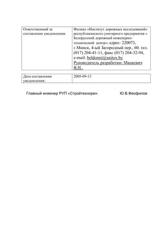 Ответственный за
составление уведомления:
Филиал «Институт дорожных исследований»
республиканского унитарного предприятия «
Белорусский дорожный инженерно-
технический центр»; адрес: 220073,
г.Минск, 4-ый Загородный пер., 60. тел.
(017) 204-41-11, факс (017) 204-32-94,
e-mail: beldornii@anitex.bу
Руководитель разработки- Мацкевич
В.Н..
Дата составления
уведомления:
2005-09-13
Главный инженер РУП «Стройтехнорм» Ю.В.Феофилов
 
