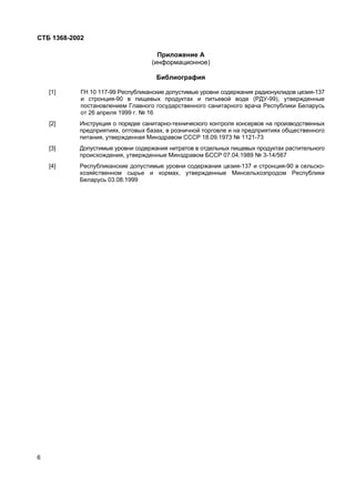 СТБ 1368-2002
6
Приложение А
(информационное)
Библиография
[1] ГН 10 117-99 Республиканские допустимые уровни содержания радионуклидов цезия-137
и стронция-90 в пищевых продуктах и питьевой воде (РДУ-99), утвержденные
постановлением Главного государственного санитарного врача Республики Беларусь
от 26 апреля 1999 г. № 16
[2] Инструкция о порядке санитарно-технического контроля консервов на производственных
предприятиях, оптовых базах, в розничной торговле и на предприятиях общественного
питания, утвержденная Минздравом СССР 18.09.1973 № 1121-73
[3] Допустимые уровни содержания нитратов в отдельных пищевых продуктах растительного
происхождения, утвержденные Минздравом БССР 07.04.1989 № 3-14/567
[4] Республиканские допустимые уровни содержания цезия-137 и стронция-90 в сельско-
хозяйственном сырье и кормах, утвержденные Минсельхозпродом Республики
Беларусь 03.08.1999
 