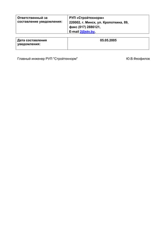 Ответственный за
составление уведомления:
РУП «Стройтехнорм»
220002, г. Минск, ул. Кропоткина, 89,
факс (017) 2886121,
E-mail 2@stn.by,
Дата составления
уведомления:
05.05.2005
Главный инженер РУП "Стройтехнорм" Ю.В.Феофилов
 
