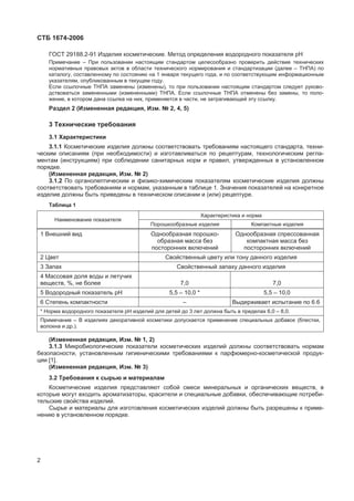 ɋɌȻ 1674-2006
ȽɈɋɌ 29188.2-91 ɂɡɞɟɥɢɹ ɤɨɫɦɟɬɢɱɟɫɤɢɟ. Ɇɟɬɨɞ ɨɩɪɟɞɟɥɟɧɢɹ ɜɨɞɨɪɨɞɧɨɝɨ ɩɨɤɚɡɚɬɟɥɹ ɪɇ
ɉɪɢɦɟɱɚɧɢɟ – ɉɪɢ ɩɨɥɶɡɨɜɚɧɢɢ ɧɚɫɬɨɹɳɢɦ ɫɬɚɧɞɚɪɬɨɦ ɰɟɥɟɫɨɨɛɪɚɡɧɨ ɩɪɨɜɟɪɢɬɶ ɞɟɣɫɬɜɢɟ ɬɟɯɧɢɱɟɫɤɢɯ
ɧɨɪɦɚɬɢɜɧɵɯ ɩɪɚɜɨɜɵɯ ɚɤɬɨɜ ɜ ɨɛɥɚɫɬɢ ɬɟɯɧɢɱɟɫɤɨɝɨ ɧɨɪɦɢɪɨɜɚɧɢɹ ɢ ɫɬɚɧɞɚɪɬɢɡɚɰɢɢ (ɞɚɥɟɟ – ɌɇɉȺ) ɩɨ
ɤɚɬɚɥɨɝɭ, ɫɨɫɬɚɜɥɟɧɧɨɦɭ ɩɨ ɫɨɫɬɨɹɧɢɸ ɧɚ 1 ɹɧɜɚɪɹ ɬɟɤɭɳɟɝɨ ɝɨɞɚ, ɢ ɩɨ ɫɨɨɬɜɟɬɫɬɜɭɸɳɢɦ ɢɧɮɨɪɦɚɰɢɨɧɧɵɦ
ɭɤɚɡɚɬɟɥɹɦ, ɨɩɭɛɥɢɤɨɜɚɧɧɵɦ ɜ ɬɟɤɭɳɟɦ ɝɨɞɭ.
ȿɫɥɢ ɫɫɵɥɨɱɧɵɟ ɌɇɉȺ ɡɚɦɟɧɟɧɵ (ɢɡɦɟɧɟɧɵ), ɬɨ ɩɪɢ ɩɨɥɶɡɨɜɚɧɢɢ ɧɚɫɬɨɹɳɢɦ ɫɬɚɧɞɚɪɬɨɦ ɫɥɟɞɭɟɬ ɪɭɤɨɜɨ-
ɞɫɬɜɨɜɚɬɶɫɹ ɡɚɦɟɧɟɧɧɵɦɢ (ɢɡɦɟɧɟɧɧɵɦɢ) ɌɇɉȺ. ȿɫɥɢ ɫɫɵɥɨɱɧɵɟ ɌɇɉȺ ɨɬɦɟɧɟɧɵ ɛɟɡ ɡɚɦɟɧɵ, ɬɨ ɩɨɥɨ-
ɠɟɧɢɟ, ɜ ɤɨɬɨɪɨɦ ɞɚɧɚ ɫɫɵɥɤɚ ɧɚ ɧɢɯ, ɩɪɢɦɟɧɹɟɬɫɹ ɜ ɱɚɫɬɢ, ɧɟ ɡɚɬɪɚɝɢɜɚɸɳɟɣ ɷɬɭ ɫɫɵɥɤɭ.
Ɋɚɡɞɟɥ 2 (ɂɡɦɟɧɟɧɧɚɹ ɪɟɞɚɤɰɢɹ, ɂɡɦ. ʋ 2, 4, 5)
3 Ɍɟɯɧɢɱɟɫɤɢɟ ɬɪɟɛɨɜɚɧɢɹ
3.1 ɏɚɪɚɤɬɟɪɢɫɬɢɤɢ
3.1.1 Ʉɨɫɦɟɬɢɱɟɫɤɢɟ ɢɡɞɟɥɢɹ ɞɨɥɠɧɵ ɫɨɨɬɜɟɬɫɬɜɨɜɚɬɶ ɬɪɟɛɨɜɚɧɢɹɦ ɧɚɫɬɨɹɳɟɝɨ ɫɬɚɧɞɚɪɬɚ, ɬɟɯɧɢ-
ɱɟɫɤɢɦ ɨɩɢɫɚɧɢɹɦ (ɩɪɢ ɧɟɨɛɯɨɞɢɦɨɫɬɢ) ɢ ɢɡɝɨɬɚɜɥɢɜɚɬɶɫɹ ɩɨ ɪɟɰɟɩɬɭɪɚɦ, ɬɟɯɧɨɥɨɝɢɱɟɫɤɢɦ ɪɟɝɥɚ-
ɦɟɧɬɚɦ (ɢɧɫɬɪɭɤɰɢɹɦ) ɩɪɢ ɫɨɛɥɸɞɟɧɢɢ ɫɚɧɢɬɚɪɧɵɯ ɧɨɪɦ ɢ ɩɪɚɜɢɥ, ɭɬɜɟɪɠɞɟɧɧɵɯ ɜ ɭɫɬɚɧɨɜɥɟɧɧɨɦ
ɩɨɪɹɞɤɟ.
(ɂɡɦɟɧɟɧɧɚɹ ɪɟɞɚɤɰɢɹ, ɂɡɦ. ʋ 2)
3.1.2 ɉɨ ɨɪɝɚɧɨɥɟɩɬɢɱɟɫɤɢɦ ɢ ɮɢɡɢɤɨ-ɯɢɦɢɱɟɫɤɢɦ ɩɨɤɚɡɚɬɟɥɹɦ ɤɨɫɦɟɬɢɱɟɫɤɢɟ ɢɡɞɟɥɢɹ ɞɨɥɠɧɵ
ɫɨɨɬɜɟɬɫɬɜɨɜɚɬɶ ɬɪɟɛɨɜɚɧɢɹɦ ɢ ɧɨɪɦɚɦ, ɭɤɚɡɚɧɧɵɦ ɜ ɬɚɛɥɢɰɟ 1. Ɂɧɚɱɟɧɢɹ ɩɨɤɚɡɚɬɟɥɟɣ ɧɚ ɤɨɧɤɪɟɬɧɨɟ
ɢɡɞɟɥɢɟ ɞɨɥɠɧɵ ɛɵɬɶ ɩɪɢɜɟɞɟɧɵ ɜ ɬɟɯɧɢɱɟɫɤɨɦ ɨɩɢɫɚɧɢɢ ɢ (ɢɥɢ) ɪɟɰɟɩɬɭɪɟ.
Ɍɚɛɥɢɰɚ 1
ɏɚɪɚɤɬɟɪɢɫɬɢɤɚ ɢ ɧɨɪɦɚ
ɇɚɢɦɟɧɨɜɚɧɢɟ ɩɨɤɚɡɚɬɟɥɹ
ɉɨɪɨɲɤɨɨɛɪɚɡɧɵɟ ɢɡɞɟɥɢɹ Ʉɨɦɩɚɤɬɧɵɟ ɢɡɞɟɥɢɹ
1 ȼɧɟɲɧɢɣ ɜɢɞ Ɉɞɧɨɨɛɪɚɡɧɚɹ ɩɨɪɨɲɤɨ-
ɨɛɪɚɡɧɚɹ ɦɚɫɫɚ ɛɟɡ
ɩɨɫɬɨɪɨɧɧɢɯ ɜɤɥɸɱɟɧɢɣ
Ɉɞɧɨɨɛɪɚɡɧɚɹ ɫɩɪɟɫɫɨɜɚɧɧɚɹ
ɤɨɦɩɚɤɬɧɚɹ ɦɚɫɫɚ ɛɟɡ
ɩɨɫɬɨɪɨɧɧɢɯ ɜɤɥɸɱɟɧɢɣ
2 ɐɜɟɬ ɋɜɨɣɫɬɜɟɧɧɵɣ ɰɜɟɬɭ ɢɥɢ ɬɨɧɭ ɞɚɧɧɨɝɨ ɢɡɞɟɥɢɹ
3 Ɂɚɩɚɯ ɋɜɨɣɫɬɜɟɧɧɵɣ ɡɚɩɚɯɭ ɞɚɧɧɨɝɨ ɢɡɞɟɥɢɹ
4 Ɇɚɫɫɨɜɚɹ ɞɨɥɹ ɜɨɞɵ ɢ ɥɟɬɭɱɢɯ
ɜɟɳɟɫɬɜ, %, ɧɟ ɛɨɥɟɟ 7,0 7,0
5 ȼɨɞɨɪɨɞɧɵɣ ɩɨɤɚɡɚɬɟɥɶ ɪɇ 5,5 – 10,0 * 5,5 – 10,0
6 ɋɬɟɩɟɧɶ ɤɨɦɩɚɤɬɧɨɫɬɢ – ȼɵɞɟɪɠɢɜɚɟɬ ɢɫɩɵɬɚɧɢɟ ɩɨ 6.6
* ɇɨɪɦɚ ɜɨɞɨɪɨɞɧɨɝɨ ɩɨɤɚɡɚɬɟɥɹ ɪɇ ɢɡɞɟɥɢɣ ɞɥɹ ɞɟɬɟɣ ɞɨ 3 ɥɟɬ ɞɨɥɠɧɚ ɛɵɬɶ ɜ ɩɪɟɞɟɥɚɯ 6,0 – 8,0.
ɉɪɢɦɟɱɚɧɢɟ – ȼ ɢɡɞɟɥɢɹɯ ɞɟɤɨɪɚɬɢɜɧɨɣ ɤɨɫɦɟɬɢɤɢ ɞɨɩɭɫɤɚɟɬɫɹ ɩɪɢɦɟɧɟɧɢɟ ɫɩɟɰɢɚɥɶɧɵɯ ɞɨɛɚɜɨɤ (ɛɥɟɫɬɤɢ,
ɜɨɥɨɤɧɚ ɢ ɞɪ.).
(ɂɡɦɟɧɟɧɧɚɹ ɪɟɞɚɤɰɢɹ, ɂɡɦ. ʋ 1, 2)
3.1.3 Ɇɢɤɪɨɛɢɨɥɨɝɢɱɟɫɤɢɟ ɩɨɤɚɡɚɬɟɥɢ ɤɨɫɦɟɬɢɱɟɫɤɢɯ ɢɡɞɟɥɢɣ ɞɨɥɠɧɵ ɫɨɨɬɜɟɬɫɬɜɨɜɚɬɶ ɧɨɪɦɚɦ
ɛɟɡɨɩɚɫɧɨɫɬɢ, ɭɫɬɚɧɨɜɥɟɧɧɵɦ ɝɢɝɢɟɧɢɱɟɫɤɢɦɢ ɬɪɟɛɨɜɚɧɢɹɦɢ ɤ ɩɚɪɮɸɦɟɪɧɨ-ɤɨɫɦɟɬɢɱɟɫɤɨɣ ɩɪɨɞɭɤ-
ɰɢɢ [1].
(ɂɡɦɟɧɟɧɧɚɹ ɪɟɞɚɤɰɢɹ, ɂɡɦ. ʋ 3)
3.2 Ɍɪɟɛɨɜɚɧɢɹ ɤ ɫɵɪɶɸ ɢ ɦɚɬɟɪɢɚɥɚɦ
Ʉɨɫɦɟɬɢɱɟɫɤɢɟ ɢɡɞɟɥɢɹ ɩɪɟɞɫɬɚɜɥɹɸɬ ɫɨɛɨɣ ɫɦɟɫɢ ɦɢɧɟɪɚɥɶɧɵɯ ɢ ɨɪɝɚɧɢɱɟɫɤɢɯ ɜɟɳɟɫɬɜ, ɜ
ɤɨɬɨɪɵɟ ɦɨɝɭɬ ɜɯɨɞɢɬɶ ɚɪɨɦɚɬɢɡɚɬɨɪɵ, ɤɪɚɫɢɬɟɥɢ ɢ ɫɩɟɰɢɚɥɶɧɵɟ ɞɨɛɚɜɤɢ, ɨɛɟɫɩɟɱɢɜɚɸɳɢɟ ɩɨɬɪɟɛɢ-
ɬɟɥɶɫɤɢɟ ɫɜɨɣɫɬɜɚ ɢɡɞɟɥɢɣ.
ɋɵɪɶɟ ɢ ɦɚɬɟɪɢɚɥɵ ɞɥɹ ɢɡɝɨɬɨɜɥɟɧɢɹ ɤɨɫɦɟɬɢɱɟɫɤɢɯ ɢɡɞɟɥɢɣ ɞɨɥɠɧɵ ɛɵɬɶ ɪɚɡɪɟɲɟɧɵ ɤ ɩɪɢɦɟ-
ɧɟɧɢɸ ɜ ɭɫɬɚɧɨɜɥɟɧɧɨɦ ɩɨɪɹɞɤɟ.
2
 