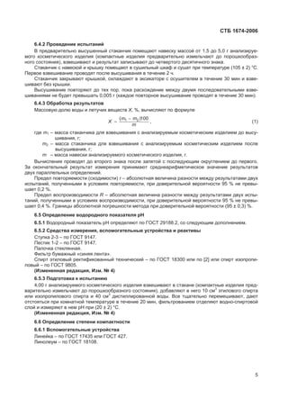 ɋɌȻ 1674-2006
6.4.2 ɉɪɨɜɟɞɟɧɢɟ ɢɫɩɵɬɚɧɢɣ
ȼ ɩɪɟɞɜɚɪɢɬɟɥɶɧɨ ɜɵɫɭɲɟɧɧɵɣ ɫɬɚɤɚɧɱɢɤ ɩɨɦɟɳɚɸɬ ɧɚɜɟɫɤɭ ɦɚɫɫɨɣ ɨɬ 1,5 ɞɨ 5,0 ɝ ɚɧɚɥɢɡɢɪɭɟ-
ɦɨɝɨ ɤɨɫɦɟɬɢɱɟɫɤɨɝɨ ɢɡɞɟɥɢɹ (ɤɨɦɩɚɤɬɧɵɟ ɢɡɞɟɥɢɹ ɩɪɟɞɜɚɪɢɬɟɥɶɧɨ ɢɡɦɟɥɶɱɚɸɬ ɞɨ ɩɨɪɨɲɤɨɨɛɪɚɡ-
ɧɨɝɨ ɫɨɫɬɨɹɧɢɹ), ɜɡɜɟɲɢɜɚɸɬ ɢ ɪɟɡɭɥɶɬɚɬ ɡɚɩɢɫɵɜɚɸɬ ɞɨ ɱɟɬɜɟɪɬɨɝɨ ɞɟɫɹɬɢɱɧɨɝɨ ɡɧɚɤɚ.
ɋɬɚɤɚɧɱɢɤ ɫ ɧɚɜɟɫɤɨɣ ɢ ɤɪɵɲɤɭ ɩɨɦɟɳɚɸɬ ɜ ɫɭɲɢɥɶɧɵɣ ɲɤɚɮ ɢ ɫɭɲɚɬ ɩɪɢ ɬɟɦɩɟɪɚɬɭɪɟ (105 ± 2) °ɋ.
ɉɟɪɜɨɟ ɜɡɜɟɲɢɜɚɧɢɟ ɩɪɨɜɨɞɹɬ ɩɨɫɥɟ ɜɵɫɭɲɢɜɚɧɢɹ ɜ ɬɟɱɟɧɢɟ 2 ɱ.
ɋɬɚɤɚɧɱɢɤ ɡɚɤɪɵɜɚɸɬ ɤɪɵɲɤɨɣ, ɨɯɥɚɠɞɚɸɬ ɜ ɷɤɫɢɤɚɬɨɪɟ ɫ ɨɫɭɲɢɬɟɥɟɦ ɜ ɬɟɱɟɧɢɟ 30 ɦɢɧ ɢ ɜɡɜɟ-
ɲɢɜɚɸɬ ɛɟɡ ɤɪɵɲɤɢ.
ȼɵɫɭɲɢɜɚɧɢɟ ɩɨɜɬɨɪɹɸɬ ɞɨ ɬɟɯ ɩɨɪ, ɩɨɤɚ ɪɚɫɯɨɠɞɟɧɢɟ ɦɟɠɞɭ ɞɜɭɦɹ ɩɨɫɥɟɞɨɜɚɬɟɥɶɧɵɦɢ ɜɡɜɟ-
ɲɢɜɚɧɢɹɦɢ ɧɟ ɛɭɞɟɬ ɩɪɟɜɵɲɚɬɶ 0,005 ɝ (ɤɚɠɞɨɟ ɩɨɜɬɨɪɧɨɟ ɜɵɫɭɲɢɜɚɧɢɟ ɩɪɨɜɨɞɹɬ ɜ ɬɟɱɟɧɢɟ 30 ɦɢɧ).
6.4.3 Ɉɛɪɚɛɨɬɤɚ ɪɟɡɭɥɶɬɚɬɨɜ
Ɇɚɫɫɨɜɭɸ ɞɨɥɸ ɜɨɞɵ ɢ ɥɟɬɭɱɢɯ ɜɟɳɟɫɬɜ X, %, ɜɵɱɢɫɥɹɸɬ ɩɨ ɮɨɪɦɭɥɟ
m
mm
X
100)( 21 
, (1)
ɝɞɟ m1 – ɦɚɫɫɚ ɫɬɚɤɚɧɱɢɤɚ ɞɥɹ ɜɡɜɟɲɢɜɚɧɢɹ ɫ ɚɧɚɥɢɡɢɪɭɟɦɵɦ ɤɨɫɦɟɬɢɱɟɫɤɢɦ ɢɡɞɟɥɢɟɦ ɞɨ ɜɵɫɭ-
ɲɢɜɚɧɢɹ, ɝ;
m2 – ɦɚɫɫɚ ɫɬɚɤɚɧɱɢɤɚ ɞɥɹ ɜɡɜɟɲɢɜɚɧɢɹ ɫ ɚɧɚɥɢɡɢɪɭɟɦɵɦ ɤɨɫɦɟɬɢɱɟɫɤɢɦ ɢɡɞɟɥɢɟɦ ɩɨɫɥɟ
ɜɵɫɭɲɢɜɚɧɢɹ, ɝ;
m – ɦɚɫɫɚ ɧɚɜɟɫɤɢ ɚɧɚɥɢɡɢɪɭɟɦɨɝɨ ɤɨɫɦɟɬɢɱɟɫɤɨɝɨ ɢɡɞɟɥɢɹ, ɝ.
ȼɵɱɢɫɥɟɧɢɹ ɩɪɨɜɨɞɹɬ ɞɨ ɜɬɨɪɨɝɨ ɡɧɚɤɚ ɩɨɫɥɟ ɡɚɩɹɬɨɣ ɫ ɩɨɫɥɟɞɭɸɳɢɦ ɨɤɪɭɝɥɟɧɢɟɦ ɞɨ ɩɟɪɜɨɝɨ.
Ɂɚ ɨɤɨɧɱɚɬɟɥɶɧɵɣ ɪɟɡɭɥɶɬɚɬ ɢɡɦɟɪɟɧɢɹ ɩɪɢɧɢɦɚɸɬ ɫɪɟɞɧɟɚɪɢɮɦɟɬɢɱɟɫɤɨɟ ɡɧɚɱɟɧɢɟ ɪɟɡɭɥɶɬɚɬɨɜ
ɞɜɭɯ ɩɚɪɚɥɥɟɥɶɧɵɯ ɨɩɪɟɞɟɥɟɧɢɣ.
ɉɪɟɞɟɥ ɩɨɜɬɨɪɹɟɦɨɫɬɢ (ɫɯɨɞɢɦɨɫɬɢ) r – ɚɛɫɨɥɸɬɧɚɹ ɜɟɥɢɱɢɧɚ ɪɚɡɧɨɫɬɢ ɦɟɠɞɭ ɪɟɡɭɥɶɬɚɬɚɦɢ ɞɜɭɯ
ɢɫɩɵɬɚɧɢɣ, ɩɨɥɭɱɟɧɧɵɦɢ ɜ ɭɫɥɨɜɢɹɯ ɩɨɜɬɨɪɹɟɦɨɫɬɢ, ɩɪɢ ɞɨɜɟɪɢɬɟɥɶɧɨɣ ɜɟɪɨɹɬɧɨɫɬɢ 95 % ɧɟ ɩɪɟɜɵ-
ɲɚɟɬ 0,2 %.
ɉɪɟɞɟɥ ɜɨɫɩɪɨɢɡɜɨɞɢɦɨɫɬɢ R – ɚɛɫɨɥɸɬɧɚɹ ɜɟɥɢɱɢɧɚ ɪɚɡɧɨɫɬɢ ɦɟɠɞɭ ɪɟɡɭɥɶɬɚɬɚɦɢ ɞɜɭɯ ɢɫɩɵ-
ɬɚɧɢɣ, ɩɨɥɭɱɟɧɧɵɦɢ ɜ ɭɫɥɨɜɢɹɯ ɜɨɫɩɪɨɢɡɜɨɞɢɦɨɫɬɢ, ɩɪɢ ɞɨɜɟɪɢɬɟɥɶɧɨɣ ɜɟɪɨɹɬɧɨɫɬɢ 95 % ɧɟ ɩɪɟɜɵ-
ɲɚɟɬ 0,4 %. Ƚɪɚɧɢɰɵ ɚɛɫɨɥɸɬɧɨɣ ɩɨɝɪɟɲɧɨɫɬɢ ɦɟɬɨɞɚ ɩɪɢ ɞɨɜɟɪɢɬɟɥɶɧɨɣ ɜɟɪɨɹɬɧɨɫɬɢ (95 ± 0,3) %.
6.5 Ɉɩɪɟɞɟɥɟɧɢɟ ɜɨɞɨɪɨɞɧɨɝɨ ɩɨɤɚɡɚɬɟɥɹ ɪɇ
6.5.1 ȼɨɞɨɪɨɞɧɵɣ ɩɨɤɚɡɚɬɟɥɶ ɪɇ ɨɩɪɟɞɟɥɹɸɬ ɩɨ ȽɈɋɌ 29188.2, ɫɨ ɫɥɟɞɭɸɳɢɦ ɞɨɩɨɥɧɟɧɢɟɦ.
6.5.2 ɋɪɟɞɫɬɜɚ ɢɡɦɟɪɟɧɢɹ, ɜɫɩɨɦɨɝɚɬɟɥɶɧɵɟ ɭɫɬɪɨɣɫɬɜɚ ɢ ɪɟɚɤɬɢɜɵ
ɋɬɭɩɤɚ 2-3 – ɩɨ ȽɈɋɌ 9147.
ɉɟɫɬɢɤ 1-2 – ɩɨ ȽɈɋɌ 9147.
ɉɚɥɨɱɤɚ ɫɬɟɤɥɹɧɧɚɹ.
Ɏɢɥɶɬɪ ɛɭɦɚɠɧɵɣ «ɫɢɧɹɹ ɥɟɧɬɚ».
ɋɩɢɪɬ ɷɬɢɥɨɜɵɣ ɪɟɤɬɢɮɢɤɨɜɚɧɧɵɣ ɬɟɯɧɢɱɟɫɤɢɣ – ɩɨ ȽɈɋɌ 18300 ɢɥɢ ɩɨ [2] ɢɥɢ ɫɩɢɪɬ ɢɡɨɩɪɨɩɢ-
ɥɨɜɵɣ – ɩɨ ȽɈɋɌ 9805.
(ɂɡɦɟɧɟɧɧɚɹ ɪɟɞɚɤɰɢɹ, ɂɡɦ. ʋ 4)
6.5.3 ɉɨɞɝɨɬɨɜɤɚ ɤ ɢɫɩɵɬɚɧɢɸ
4,00 ɝ ɚɧɚɥɢɡɢɪɭɟɦɨɝɨ ɤɨɫɦɟɬɢɱɟɫɤɨɝɨ ɢɡɞɟɥɢɹ ɜɡɜɟɲɢɜɚɸɬ ɜ ɫɬɚɤɚɧɟ (ɤɨɦɩɚɤɬɧɵɟ ɢɡɞɟɥɢɹ ɩɪɟɞ-
ɜɚɪɢɬɟɥɶɧɨ ɢɡɦɟɥɶɱɚɸɬ ɞɨ ɩɨɪɨɲɤɨɨɛɪɚɡɧɨɝɨ ɫɨɫɬɨɹɧɢɹ), ɞɨɛɚɜɥɹɸɬ ɜ ɧɟɝɨ 10 ɫɦ3
ɷɬɢɥɨɜɨɝɨ ɫɩɢɪɬɚ
ɢɥɢ ɢɡɨɩɪɨɩɢɥɨɜɨɝɨ ɫɩɢɪɬɚ ɢ 40 ɫɦ3
ɞɢɫɬɢɥɥɢɪɨɜɚɧɧɨɣ ɜɨɞɵ. ȼɫɟ ɬɳɚɬɟɥɶɧɨ ɩɟɪɟɦɟɲɢɜɚɸɬ, ɞɚɸɬ
ɨɬɫɬɨɹɬɶɫɹ ɩɪɢ ɤɨɦɧɚɬɧɨɣ ɬɟɦɩɟɪɚɬɭɪɟ ɜ ɬɟɱɟɧɢɟ 20 ɦɢɧ, ɮɢɥɶɬɪɨɜɚɧɢɟɦ ɨɬɞɟɥɹɸɬ ɜɨɞɧɨ-ɫɩɢɪɬɨɜɨɣ
ɫɥɨɣ ɢ ɢɡɦɟɪɹɸɬ ɜ ɧɟɦ ɪɇ ɩɪɢ (20 ± 2) °ɋ.
(ɂɡɦɟɧɟɧɧɚɹ ɪɟɞɚɤɰɢɹ, ɂɡɦ. ʋ 4)
6.6 Ɉɩɪɟɞɟɥɟɧɢɟ ɫɬɟɩɟɧɢ ɤɨɦɩɚɤɬɧɨɫɬɢ
6.6.1 ȼɫɩɨɦɨɝɚɬɟɥɶɧɵɟ ɭɫɬɪɨɣɫɬɜɚ
Ʌɢɧɟɣɤɚ – ɩɨ ȽɈɋɌ 17435 ɢɥɢ ȽɈɋɌ 427.
Ʌɢɧɨɥɟɭɦ – ɩɨ ȽɈɋɌ 18108.
5
 