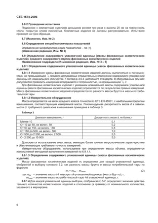 ɋɌȻ 1674-2006
6.6.2 ɉɪɨɜɟɞɟɧɢɟ ɢɫɩɵɬɚɧɢɹ
ɉɨɞɞɨɧɧɢɤ ɫ ɤɨɦɩɚɤɬɧɵɦ ɢɡɞɟɥɢɟɦ ɞɨɧɵɲɤɨɦ ɪɨɧɹɸɬ ɬɪɢ ɪɚɡɚ ɫ ɜɵɫɨɬɵ 20 ɫɦ ɧɚ ɩɨɜɟɪɯɧɨɫɬɶ
ɫɬɨɥɚ, ɩɨɤɪɵɬɭɸ ɫɥɨɟɦ ɥɢɧɨɥɟɭɦɚ. Ʉɨɦɩɚɤɬɧɵɟ ɢɡɞɟɥɢɹ ɧɟ ɞɨɥɠɧɵ ɪɚɫɬɪɟɫɤɢɜɚɬɶɫɹ. ɂɫɩɵɬɚɧɢɹ
ɩɪɨɜɨɞɹɬ ɧɚ ɬɪɟɯ ɨɛɪɚɡɰɚɯ.
6.7 (ɂɫɤɥɸɱɟɧ, ɂɡɦ. ʋ 2)
6.8 Ɉɩɪɟɞɟɥɟɧɢɟ ɦɢɤɪɨɛɢɨɥɨɝɢɱɟɫɤɢɯ ɩɨɤɚɡɚɬɟɥɟɣ
Ɉɩɪɟɞɟɥɟɧɢɟ ɦɢɤɪɨɛɢɨɥɨɝɢɱɟɫɤɢɯ ɩɨɤɚɡɚɬɟɥɟɣ – ɩɨ [1].
(ɂɡɦɟɧɟɧɧɚɹ ɪɟɞɚɤɰɢɹ, ɂɡɦ. ʋ 3)
6.9 Ɉɩɪɟɞɟɥɟɧɢɟ ɫɨɞɟɪɠɢɦɨɝɨ ɭɩɚɤɨɜɨɱɧɨɣ ɟɞɢɧɢɰɵ (ɦɚɫɫɵ ɮɚɫɨɜɚɧɧɵɯ ɤɨɫɦɟɬɢɱɟɫɤɢɯ
ɢɡɞɟɥɢɣ), ɫɪɟɞɧɟɝɨ ɫɨɞɟɪɠɢɦɨɝɨ ɩɚɪɬɢɢ ɮɚɫɨɜɚɧɧɵɯ ɤɨɫɦɟɬɢɱɟɫɤɢɯ ɢɡɞɟɥɢɣ
ɇɚɢɦɟɧɨɜɚɧɢɟ ɩɨɞɪɚɡɞɟɥɚ (ɂɡɦɟɧɟɧɧɚɹ ɪɟɞɚɤɰɢɹ, ɂɡɦ. ʋ 3 – 5)
6.9.1 Ɉɩɪɟɞɟɥɟɧɢɟ ɫɨɞɟɪɠɢɦɨɝɨ ɭɩɚɤɨɜɨɱɧɨɣ ɟɞɢɧɢɰɵ (ɦɚɫɫɵ ɮɚɫɨɜɚɧɧɵɯ ɤɨɫɦɟɬɢɱɟɫɤɢɯ
ɢɡɞɟɥɢɣ)
6.9.1.1 ɂɡɦɟɪɟɧɢɹ ɦɚɫɫɵ ɮɚɫɨɜɚɧɧɵɯ ɤɨɫɦɟɬɢɱɟɫɤɢɯ ɢɡɞɟɥɢɣ ɞɨɥɠɧɵ ɜɵɩɨɥɧɹɬɶɫɹ ɫ ɩɨɝɪɟɲɧɨ-
ɫɬɶɸ, ɧɟ ɩɪɟɜɵɲɚɸɳɟɣ 1
/5 ɩɪɟɞɟɥɚ ɞɨɩɭɫɤɚɟɦɵɯ ɨɬɪɢɰɚɬɟɥɶɧɵɯ ɨɬɤɥɨɧɟɧɢɣ ɫɨɞɟɪɠɢɦɨɝɨ ɭɩɚɤɨɜɨɱɧɨɣ
ɟɞɢɧɢɰɵ ɨɬ ɧɨɦɢɧɚɥɶɧɨɝɨ ɤɨɥɢɱɟɫɬɜɚ Ɍ ɫɨɝɥɚɫɧɨ 3.5.3 ɧɚɫɬɨɹɳɟɝɨ ɫɬɚɧɞɚɪɬɚ. ȼ ɨɛɨɫɧɨɜɚɧɧɵɯ ɫɥɭɱɚɹɯ
ɞɨɩɭɫɤɚɟɬɫɹ ɩɪɨɜɨɞɢɬɶ ɢɡɦɟɪɟɧɢɹ ɫɨɞɟɪɠɢɦɨɝɨ ɫ ɩɨɝɪɟɲɧɨɫɬɶɸ, ɧɟ ɩɪɟɜɵɲɚɸɳɟɣ 1
/3 Ɍ.
Ⱦɥɹ ɮɚɫɨɜɚɧɧɵɯ ɤɨɫɦɟɬɢɱɟɫɤɢɯ ɢɡɞɟɥɢɣ ɫ ɭɤɚɡɚɧɢɟɦ ɧɨɦɢɧɚɥɶɧɨɣ ɦɚɫɫɵ ɫɨɞɟɪɠɢɦɨɟ ɭɩɚɤɨɜɨɱɧɨɣ
ɟɞɢɧɢɰɵ (ɦɚɫɫɚ ɮɚɫɨɜɚɧɧɵɯ ɤɨɫɦɟɬɢɱɟɫɤɢɯ ɢɡɞɟɥɢɣ) ɨɩɪɟɞɟɥɹɟɬɫɹ ɩɨ ɪɟɡɭɥɶɬɚɬɚɦ ɩɪɹɦɵɯ ɢɡɦɟɪɟɧɢɣ.
Ɇɚɫɫɚ ɮɚɫɨɜɚɧɧɵɯ ɤɨɫɦɟɬɢɱɟɫɤɢɯ ɢɡɞɟɥɢɣ ɨɩɪɟɞɟɥɹɟɬɫɹ ɩɨ ɪɚɡɧɨɫɬɢ ɦɚɫɫɵ ɛɪɭɬɬɨ ɢ ɦɚɫɫɵ ɩɨɬɪɟɛɢ-
ɬɟɥɶɫɤɨɣ ɬɚɪɵ.
6.9.1.2 ɂɡɦɟɪɢɬɟɥɶɧɨɟ ɨɛɨɪɭɞɨɜɚɧɢɟ
Ɇɚɫɫɚ ɨɩɪɟɞɟɥɹɟɬɫɹ ɧɚ ɜɟɫɚɯ ɫɪɟɞɧɟɝɨ ɤɥɚɫɫɚ ɬɨɱɧɨɫɬɢ ɩɨ ɋɌȻ ȿɇ 45501, ɫ ɧɚɢɛɨɥɶɲɢɦ ɩɪɟɞɟɥɨɦ
ɜɡɜɟɲɢɜɚɧɢɹ, ɫɨɨɬɜɟɬɫɬɜɭɸɳɢɦ ɢɡɦɟɪɹɟɦɨɣ ɦɚɫɫɟ. Ɋɟɤɨɦɟɧɞɭɟɦɚɹ ɞɢɫɤɪɟɬɧɨɫɬɶ ɜɟɫɨɜ d ɜ ɡɚɜɢɫɢ-
ɦɨɫɬɢ ɨɬ ɬɪɟɛɭɟɦɨɝɨ ɞɢɚɩɚɡɨɧɚ ɜɡɜɟɲɢɜɚɧɢɹ ɩɪɢɜɟɞɟɧɚ ɜ ɬɚɛɥɢɰɟ 3.
Ɍɚɛɥɢɰɚ 3
Ⱦɢɚɩɚɡɨɧ ɜɡɜɟɲɢɜɚɧɢɹ, ɝ Ⱦɢɫɤɪɟɬɧɨɫɬɶ ɜɟɫɨɜ d, ɧɟ ɛɨɥɟɟ, ɝ
Ɇɟɧɟɟ 10 0,1
Ɉɬ 10 ɞɨ 50, ɧɟ ɜɤɥɸɱ. 50 0,2
Ɉɬ 50 ɞɨ 150, ɧɟ ɜɤɥɸɱ. 150 0,5
Ɉɬ 150 ɞɨ 500, ɧɟ ɜɤɥɸɱ. 500 1,0
Ɉɬ 500 ɞɨ 2 500, ɧɟ ɜɤɥɸɱ. 2 500 2,0
Ɉɬ 2 500 ɞɨ 10 000 5,0
Ⱦɨɩɭɫɤɚɟɬɫɹ ɢɫɩɨɥɶɡɨɜɚɧɢɟ ɢɧɵɯ ɜɟɫɨɜ, ɢɦɟɸɳɢɯ ɛɨɥɟɟ ɬɨɱɧɵɟ ɦɟɬɪɨɥɨɝɢɱɟɫɤɢɟ ɯɚɪɚɤɬɟɪɢɫɬɢɤɢ
ɢ ɨɛɟɫɩɟɱɢɜɚɸɳɢɯ ɬɪɟɛɭɟɦɭɸ ɬɨɱɧɨɫɬɶ ɢɡɦɟɪɟɧɢɣ.
ɂɡɦɟɪɢɬɟɥɶɧɨɟ ɨɛɨɪɭɞɨɜɚɧɢɟ, ɢɫɩɨɥɶɡɭɟɦɨɟ ɩɪɢ ɨɩɪɟɞɟɥɟɧɢɢ ɦɚɫɫɵ ɨɛɴɟɦɚ, ɨɩɪɟɞɟɥɹɟɬɫɹ
ɢɫɩɨɥɶɡɭɟɦɨɣ ɦɟɬɨɞɢɤɨɣ ɜɵɩɨɥɧɟɧɢɹ ɢɡɦɟɪɟɧɢɣ ɩɨ 6.9.1.1.
6.9.1.3 Ɉɩɪɟɞɟɥɟɧɢɟ ɫɨɞɟɪɠɢɦɨɝɨ ɭɩɚɤɨɜɨɱɧɨɣ ɟɞɢɧɢɰɵ (ɦɚɫɫɵ ɮɚɫɨɜɚɧɧɵɯ ɤɨɫɦɟɬɢɱɟɫɤɢɯ
ɢɡɞɟɥɢɣ)
Ɇɚɫɫɭ ɮɚɫɨɜɚɧɧɵɯ ɤɨɫɦɟɬɢɱɟɫɤɢɯ ɢɡɞɟɥɢɣ mi ɨɩɪɟɞɟɥɹɸɬ ɞɥɹ ɤɚɠɞɨɣ ɭɩɚɤɨɜɨɱɧɨɣ ɟɞɢɧɢɰɵ,
ɨɬɨɛɪɚɧɧɨɣ ɜ ɜɵɛɨɪɤɭ ɫɨɝɥɚɫɧɨ 5.2, ɤɚɤ ɪɚɡɧɨɫɬɶ ɦɚɫɫɵ ɛɪɭɬɬɨ ɢ ɦɚɫɫɵ ɩɨɬɪɟɛɢɬɟɥɶɫɤɨɣ ɬɚɪɵ ɩɨ
ɮɨɪɦɭɥɟ
mi = mɛɪi – mɬɚɪɚi, (2)
ɝɞɟ mɛɪi – ɡɧɚɱɟɧɢɟ ɦɚɫɫɵ i-ɣ ɧɟɜɫɤɪɵɬɨɣ ɭɩɚɤɨɜɨɱɧɨɣ ɟɞɢɧɢɰɵ (ɦɚɫɫɚ ɛɪɭɬɬɨ), ɝ;
mɬɚɪɚi – ɡɧɚɱɟɧɢɟ ɦɚɫɫɵ ɩɨɬɪɟɛɢɬɟɥɶɫɤɨɣ ɬɚɪɵ i-ɣ ɭɩɚɤɨɜɨɱɧɨɣ ɟɞɢɧɢɰɵ, ɝ.
6.9.1.4 Ⱦɥɹ ɤɚɠɞɨɣ ɭɩɚɤɨɜɨɱɧɨɣ ɟɞɢɧɢɰɵ ɜɵɛɨɪɤɢ, ɨɬɨɛɪɚɧɧɨɣ ɩɨ 5.2, ɨɩɪɟɞɟɥɹɸɬ ɡɧɚɱɟɧɢɹ ɞɟɣɫɬɜɢ-
ɬɟɥɶɧɨɝɨ ɤɨɥɢɱɟɫɬɜɚ ɤɨɫɦɟɬɢɱɟɫɤɢɯ ɢɡɞɟɥɢɣ ɢ ɨɬɤɥɨɧɟɧɢɟ (ɜ ɝɪɚɦɦɚɯ) ɨɬ ɧɨɦɢɧɚɥɶɧɨɝɨ ɤɨɥɢɱɟɫɬɜɚ,
ɭɤɚɡɚɧɧɨɝɨ ɜ ɦɚɪɤɢɪɨɜɤɟ.
6
 