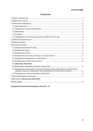 ɋɌȻ 1674-2006
III
ɋɨɞɟɪɠɚɧɢɟ
1 Ɉɛɥɚɫɬɶ ɩɪɢɦɟɧɟɧɢɹ..............................................................................................................................1
2 ɇɨɪɦɚɬɢɜɧɵɟ ɫɫɵɥɤɢ .............................................................................................................................1
3 Ɍɟɯɧɢɱɟɫɤɢɟ ɬɪɟɛɨɜɚɧɢɹ........................................................................................................................2
3.1 ɏɚɪɚɤɬɟɪɢɫɬɢɤɢ.................................................................................................................................2
3.2 Ɍɪɟɛɨɜɚɧɢɹ ɤ ɫɵɪɶɸ ɢ ɦɚɬɟɪɢɚɥɚɦ................................................................................................2
3.3 Ɇɚɪɤɢɪɨɜɤɚ .......................................................................................................................................3
3.4 ɍɩɚɤɨɜɤɚ ............................................................................................................................................3
3.5 Ɍɪɟɛɨɜɚɧɢɹ ɤ ɤɨɥɢɱɟɫɬɜɭ ɩɪɨɞɭɤɰɢɢ ɜ ɩɨɬɪɟɛɢɬɟɥɶɫɤɨɣ ɬɚɪɟ.....................................................3
4 Ɍɪɟɛɨɜɚɧɢɹ ɛɟɡɨɩɚɫɧɨɫɬɢ .....................................................................................................................3
5 ɉɪɚɜɢɥɚ ɩɪɢɟɦɤɢ....................................................................................................................................3
6 Ɇɟɬɨɞɵ ɢɫɩɵɬɚɧɢɣ .................................................................................................................................4
6.1 Ɉɩɪɟɞɟɥɟɧɢɟ ɜɧɟɲɧɟɝɨ ɜɢɞɚ ..........................................................................................................4
6.2 Ɉɩɪɟɞɟɥɟɧɢɟ ɰɜɟɬɚ .........................................................................................................................4
6.3 Ɉɩɪɟɞɟɥɟɧɢɟ ɡɚɩɚɯɚ ........................................................................................................................4
6.4 Ɉɩɪɟɞɟɥɟɧɢɟ ɦɚɫɫɨɜɨɣ ɞɨɥɢ ɜɨɞɵ ɢ ɥɟɬɭɱɢɯ ɜɟɳɟɫɬɜ................................................................4
6.5 Ɉɩɪɟɞɟɥɟɧɢɟ ɜɨɞɨɪɨɞɧɨɝɨ ɩɨɤɚɡɚɬɟɥɹ ɪɇ.....................................................................................5
6.6 Ɉɩɪɟɞɟɥɟɧɢɟ ɫɬɟɩɟɧɢ ɤɨɦɩɚɤɬɧɨɫɬɢ ..............................................................................................5
6.7 (ɂɫɤɥɸɱɟɧ, ɂɡɦ. ʋ 2)
6.8 Ɉɩɪɟɞɟɥɟɧɢɟ ɦɢɤɪɨɛɢɨɥɨɝɢɱɟɫɤɢɯ ɩɨɤɚɡɚɬɟɥɟɣ...........................................................................6
6.9 Ɉɩɪɟɞɟɥɟɧɢɟ ɫɨɞɟɪɠɢɦɨɝɨ ɭɩɚɤɨɜɨɱɧɨɣ ɟɞɢɧɢɰɵ (ɦɚɫɫɚ ɮɚɫɨɜɚɧɧɵɯ ɤɨɫɦɟɬɢɱɟɫɤɢɯ
ɢɡɞɟɥɢɣ), ɫɪɟɞɧɟɝɨ ɫɨɞɟɪɠɢɦɨɝɨ ɩɚɪɬɢɢ ɮɚɫɨɜɚɧɧɵɯ ɤɨɫɦɟɬɢɱɟɫɤɢɯ ɢɡɞɟɥɢɣ ........................6
6.10 Ɉɩɪɟɞɟɥɟɧɢɟ ɬɨɤɫɢɤɨɥɨɝɢɱɟɫɤɢɯ ɩɨɤɚɡɚɬɟɥɟɣ ............................................................................7
7 Ɍɪɚɧɫɩɨɪɬɢɪɨɜɚɧɢɟ ɢ ɯɪɚɧɟɧɢɟ ............................................................................................................7
ɉɪɢɥɨɠɟɧɢɟ Ⱥ (ɂɫɤɥɸɱɟɧɨ, ɂɡɦ. ʋ 3)
Ȼɢɛɥɢɨɝɪɚɮɢɹ............................................................................................................................................8
ɋɨɞɟɪɠɚɧɢɟ (ɂɡɦɟɧɟɧɧɚɹ ɪɟɞɚɤɰɢɹ, ɂɡɦ. ʋ 3 – 5)
 