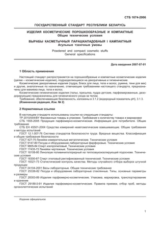 ɋɌȻ 1674-2006
ȽɈɋɍȾȺɊɋɌȼȿɇɇɕɃ ɋɌȺɇȾȺɊɌ ɊȿɋɉɍȻɅɂɄɂ ȻȿɅȺɊɍɋɖ
ɂɁȾȿɅɂə ɄɈɋɆȿɌɂɑȿɋɄɂȿ ɉɈɊɈɒɄɈɈȻɊȺɁɇɕȿ ɂ ɄɈɆɉȺɄɌɇɕȿ
Ɉɛɳɢɟ ɬɟɯɧɢɱɟɫɤɢɟ ɭɫɥɨɜɢɹ
ȼɕɊȺȻɕ ɄȺɋɆȿɌɕɑɇɕə ɉȺɊȺɒɄȺɉȺȾɈȻɇɕə I ɄȺɆɉȺɄɌɇɕə
Ⱥɝɭɥɶɧɵɹ ɬɷɯɧiɱɧɵɹ ʆɦɨɜɵ
Powdered and compact cosmetic stuffs
General specifications
Ⱦɚɬɚ ɜɜɟɞɟɧɢɹ 2007-07-01
1 Ɉɛɥɚɫɬɶ ɩɪɢɦɟɧɟɧɢɹ
ɇɚɫɬɨɹɳɢɣ ɫɬɚɧɞɚɪɬ ɪɚɫɩɪɨɫɬɪɚɧɹɟɬɫɹ ɧɚ ɩɨɪɨɲɤɨɨɛɪɚɡɧɵɟ ɢ ɤɨɦɩɚɤɬɧɵɟ ɤɨɫɦɟɬɢɱɟɫɤɢɟ ɢɡɞɟɥɢɹ
(ɞɚɥɟɟ – ɤɨɫɦɟɬɢɱɟɫɤɢɟ ɢɡɞɟɥɢɹ), ɩɨɞɪɚɡɞɟɥɹɸɳɢɟɫɹ ɧɚ ɞɟɤɨɪɚɬɢɜɧɵɟ ɢ ɝɢɝɢɟɧɢɱɟɫɤɢɟ.
Ʉɨɫɦɟɬɢɱɟɫɤɢɟ ɞɟɤɨɪɚɬɢɜɧɵɟ ɢɡɞɟɥɢɹ (ɩɭɞɪɚ, ɛɥɟɫɤ ɞɥɹ ɥɢɰɚ, ɬɟɥɚ ɢ ɜɨɥɨɫ, ɪɭɦɹɧɚ, ɬɟɧɢ ɞɥɹ ɜɟɤ)
ɢ ɞɪɭɝɢɟ, ɚɧɚɥɨɝɢɱɧɵɟ ɩɨ ɧɚɡɧɚɱɟɧɢɸ, ɨɬɜɟɱɚɸɳɢɟ ɬɪɟɛɨɜɚɧɢɹɦ ɧɚɫɬɨɹɳɟɝɨ ɫɬɚɧɞɚɪɬɚ, ɩɪɟɞɧɚɡɧɚ-
ɱɟɧɵ ɞɥɹ ɦɚɤɢɹɠɚ ɥɢɰɚ, ɬɟɥɚ ɢ ɜɨɥɨɫ.
Ʉɨɫɦɟɬɢɱɟɫɤɢɟ ɝɢɝɢɟɧɢɱɟɫɤɢɟ ɢɡɞɟɥɢɹ (ɬɚɥɶɤ, ɩɪɢɫɵɩɤɚ, ɩɭɞɪɚ ɞɟɬɫɤɢɟ, ɩɚɪɮɸɦɢɪɨɜɚɧɧɵɟ, ɞɟɡɨ-
ɞɨɪɢɪɭɸɳɢɟ) ɩɪɟɞɧɚɡɧɚɱɟɧɵ ɞɥɹ ɝɢɝɢɟɧɢɱɟɫɤɨɝɨ ɭɯɨɞɚ ɡɚ ɬɟɥɨɦ.
Ɍɪɟɛɨɜɚɧɢɹ, ɨɛɟɫɩɟɱɢɜɚɸɳɢɟ ɛɟɡɨɩɚɫɧɨɫɬɶ, ɢɡɥɨɠɟɧɵ ɜ 3.1.2 (ɜɨɞɨɪɨɞɧɵɣ ɩɨɤɚɡɚɬɟɥɶ ɪɇ), 3.1.3.
(ɂɡɦɟɧɟɧɧɚɹ ɪɟɞɚɤɰɢɹ, ɂɡɦ. ʋ 2)
2 ɇɨɪɦɚɬɢɜɧɵɟ ɫɫɵɥɤɢ
ȼ ɧɚɫɬɨɹɳɟɦ ɫɬɚɧɞɚɪɬɟ ɢɫɩɨɥɶɡɨɜɚɧɵ ɫɫɵɥɤɢ ɧɚ ɫɥɟɞɭɸɳɢɟ ɫɬɚɧɞɚɪɬɵ:
ɌɊ 2010/004/BY Ɏɚɫɨɜɚɧɧɵɟ ɬɨɜɚɪɵ ɜ ɭɩɚɤɨɜɤɟ. Ɍɪɟɛɨɜɚɧɢɹ ɤ ɤɨɥɢɱɟɫɬɜɭ ɬɨɜɚɪɚ ɢ ɦɚɪɤɢɪɨɜɤɟ
ɋɌȻ 1555-2005 ɉɪɨɞɭɤɰɢɹ ɩɚɪɮɸɦɟɪɧɨ-ɤɨɫɦɟɬɢɱɟɫɤɚɹ. ɂɧɮɨɪɦɚɰɢɹ ɞɥɹ ɩɨɬɪɟɛɢɬɟɥɹ. Ɉɛɳɢɟ
ɬɪɟɛɨɜɚɧɢɹ
ɋɌȻ ȿɇ 45501-2004 ɋɪɟɞɫɬɜɚ ɢɡɦɟɪɟɧɢɣ ɧɟɚɜɬɨɦɚɬɢɱɟɫɤɢɟ ɜɡɜɟɲɢɜɚɸɳɢɟ. Ɉɛɳɢɟ ɬɪɟɛɨɜɚɧɢɹ
ɢ ɦɟɬɨɞɵ ɢɫɩɵɬɚɧɢɣ
ȽɈɋɌ 12.1.007-76 ɋɢɫɬɟɦɚ ɫɬɚɧɞɚɪɬɨɜ ɛɟɡɨɩɚɫɧɨɫɬɢ ɬɪɭɞɚ. ȼɪɟɞɧɵɟ ɜɟɳɟɫɬɜɚ. Ʉɥɚɫɫɢɮɢɤɚɰɢɹ
ɢ ɨɛɳɢɟ ɬɪɟɛɨɜɚɧɢɹ ɛɟɡɨɩɚɫɧɨɫɬɢ
ȽɈɋɌ 427-75 Ʌɢɧɟɣɤɢ ɢɡɦɟɪɢɬɟɥɶɧɵɟ ɦɟɬɚɥɥɢɱɟɫɤɢɟ. Ɍɟɯɧɢɱɟɫɤɢɟ ɭɫɥɨɜɢɹ
ȽɈɋɌ 9147-80 ɉɨɫɭɞɚ ɢ ɨɛɨɪɭɞɨɜɚɧɢɟ ɥɚɛɨɪɚɬɨɪɧɵɟ ɮɚɪɮɨɪɨɜɵɟ. Ɍɟɯɧɢɱɟɫɤɢɟ ɭɫɥɨɜɢɹ
ȽɈɋɌ 9805-84 ɋɩɢɪɬ ɢɡɨɩɪɨɩɢɥɨɜɵɣ. Ɍɟɯɧɢɱɟɫɤɢɟ ɭɫɥɨɜɢɹ
ȽɈɋɌ 17435-72 Ʌɢɧɟɣɤɢ ɱɟɪɬɟɠɧɵɟ. Ɍɟɯɧɢɱɟɫɤɢɟ ɭɫɥɨɜɢɹ
ȽɈɋɌ 18108-80 Ʌɢɧɨɥɟɭɦ ɩɨɥɢɜɢɧɢɥɯɥɨɪɢɞɧɵɣ ɧɚ ɬɟɩɥɨɡɜɭɤɨɢɡɨɥɢɪɭɸɳɟɣ ɩɨɞɨɫɧɨɜɟ. Ɍɟɯɧɢɱɟ-
ɫɤɢɟ ɭɫɥɨɜɢɹ
ȽɈɋɌ 18300-87 ɋɩɢɪɬ ɷɬɢɥɨɜɵɣ ɪɟɤɬɢɮɢɤɨɜɚɧɧɵɣ ɬɟɯɧɢɱɟɫɤɢɣ. Ɍɟɯɧɢɱɟɫɤɢɟ ɭɫɥɨɜɢɹ
ȽɈɋɌ 18321-73 ɋɬɚɬɢɫɬɢɱɟɫɤɢɣ ɤɨɧɬɪɨɥɶ ɤɚɱɟɫɬɜɚ. Ɇɟɬɨɞɵ ɫɥɭɱɚɣɧɨɝɨ ɨɬɛɨɪɚ ɜɵɛɨɪɨɤ ɲɬɭɱɧɨɣ
ɩɪɨɞɭɤɰɢɢ
ȽɈɋɌ 24104-2001 ȼɟɫɵ ɥɚɛɨɪɚɬɨɪɧɵɟ. Ɉɛɳɢɟ ɬɟɯɧɢɱɟɫɤɢɟ ɬɪɟɛɨɜɚɧɢɹ
ȽɈɋɌ 25336-82 ɉɨɫɭɞɚ ɢ ɨɛɨɪɭɞɨɜɚɧɢɟ ɥɚɛɨɪɚɬɨɪɧɵɟ ɫɬɟɤɥɹɧɧɵɟ. Ɍɢɩɵ, ɨɫɧɨɜɧɵɟ ɩɚɪɚɦɟɬɪɵ
ɢ ɪɚɡɦɟɪɵ
ȽɈɋɌ 28303-89 ɂɡɞɟɥɢɹ ɩɚɪɮɸɦɟɪɧɨ-ɤɨɫɦɟɬɢɱɟɫɤɢɟ. ɍɩɚɤɨɜɤɚ, ɦɚɪɤɢɪɨɜɤɚ, ɬɪɚɧɫɩɨɪɬɢɪɨɜɚɧɢɟ
ɢ ɯɪɚɧɟɧɢɟ
ȽɈɋɌ 29188.0-91 ɂɡɞɟɥɢɹ ɩɚɪɮɸɦɟɪɧɨ-ɤɨɫɦɟɬɢɱɟɫɤɢɟ. ɉɪɚɜɢɥɚ ɩɪɢɟɦɤɢ, ɨɬɛɨɪ ɩɪɨɛ, ɦɟɬɨɞɵ
ɨɪɝɚɧɨɥɟɩɬɢɱɟɫɤɢɯ ɢɫɩɵɬɚɧɢɣ
ɂɡɞɚɧɢɟ ɨɮɢɰɢɚɥɶɧɨɟ
1
 