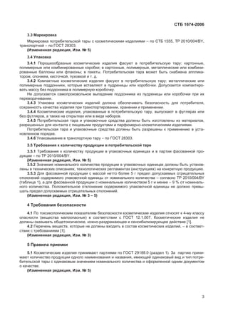 ɋɌȻ 1674-2006
3.3 Ɇɚɪɤɢɪɨɜɤɚ
Ɇɚɪɤɢɪɨɜɤɚ ɩɨɬɪɟɛɢɬɟɥɶɫɤɨɣ ɬɚɪɵ ɫ ɤɨɫɦɟɬɢɱɟɫɤɢɦɢ ɢɡɞɟɥɢɹɦɢ – ɩɨ ɋɌȻ 1555, ɌɊ 2010/004/BY,
ɬɪɚɧɫɩɨɪɬɧɨɣ – ɩɨ ȽɈɋɌ 28303.
(ɂɡɦɟɧɟɧɧɚɹ ɪɟɞɚɤɰɢɹ, ɂɡɦ. ʋ 5)
3.4 ɍɩɚɤɨɜɤɚ
3.4.1 ɉɨɪɨɲɤɨɨɛɪɚɡɧɵɟ ɤɨɫɦɟɬɢɱɟɫɤɢɟ ɢɡɞɟɥɢɹ ɮɚɫɭɸɬ ɜ ɩɨɬɪɟɛɢɬɟɥɶɫɤɭɸ ɬɚɪɭ: ɤɚɪɬɨɧɧɵɟ,
ɩɨɥɢɦɟɪɧɵɟ ɢɥɢ ɤɨɦɛɢɧɢɪɨɜɚɧɧɵɟ ɤɨɪɨɛɤɢ; ɜ ɤɚɪɬɨɧɧɵɟ, ɩɨɥɢɦɟɪɧɵɟ, ɦɟɬɚɥɥɢɱɟɫɤɢɟ ɢɥɢ ɤɨɦɛɢɧɢ-
ɪɨɜɚɧɧɵɟ ɛɚɥɥɨɧɵ ɢɥɢ ɮɥɚɤɨɧɵ; ɜ ɩɚɤɟɬɵ. ɉɨɬɪɟɛɢɬɟɥɶɫɤɚɹ ɬɚɪɚ ɦɨɠɟɬ ɛɵɬɶ ɫɧɚɛɠɟɧɚ ɚɩɩɥɢɤɚ-
ɬɨɪɨɦ, ɫɩɨɧɠɟɦ, ɤɢɫɬɨɱɤɨɣ, ɩɭɯɨɜɤɨɣ ɢ ɬ. ɞ.
3.4.2 Ʉɨɦɩɚɤɬɧɵɟ ɤɨɫɦɟɬɢɱɟɫɤɢɟ ɢɡɞɟɥɢɹ ɮɚɫɭɸɬ ɜ ɩɨɬɪɟɛɢɬɟɥɶɫɤɭɸ ɬɚɪɭ: ɦɟɬɚɥɥɢɱɟɫɤɢɟ ɢɥɢ
ɩɨɥɢɦɟɪɧɵɟ ɩɨɞɞɨɧɧɢɤɢ, ɤɨɬɨɪɵɟ ɜɫɬɚɜɥɹɸɬ ɜ ɩɭɞɪɟɧɢɰɵ ɢɥɢ ɤɨɪɨɛɨɱɤɢ. Ⱦɨɩɭɫɤɚɟɬɫɹ ɤɨɦɩɚɤɬɢɪɨ-
ɜɚɬɶ ɦɚɫɫɭ ɛɟɡ ɩɨɞɞɨɧɧɢɤɚ ɜ ɩɨɥɢɦɟɪɧɭɸ ɤɨɪɨɛɨɱɤɭ.
ɇɟ ɞɨɩɭɫɤɚɟɬɫɹ ɫɚɦɨɩɪɨɢɡɜɨɥɶɧɨɟ ɜɵɩɚɞɟɧɢɟ ɩɨɞɞɨɧɧɢɤɚ ɢɡ ɩɭɞɪɟɧɢɰɵ ɢɥɢ ɤɨɪɨɛɨɱɤɢ ɩɪɢ ɢɯ
ɩɟɪɟɜɨɪɚɱɢɜɚɧɢɢ.
3.4.3 ɍɩɚɤɨɜɤɚ ɤɨɫɦɟɬɢɱɟɫɤɢɯ ɢɡɞɟɥɢɣ ɞɨɥɠɧɚ ɨɛɟɫɩɟɱɢɜɚɬɶ ɛɟɡɨɩɚɫɧɨɫɬɶ ɞɥɹ ɩɨɬɪɟɛɢɬɟɥɹ,
ɫɨɯɪɚɧɧɨɫɬɶ ɤɚɱɟɫɬɜɚ ɢɡɞɟɥɢɹ ɩɪɢ ɬɪɚɧɫɩɨɪɬɢɪɨɜɚɧɢɢ, ɯɪɚɧɟɧɢɢ ɢ ɩɪɢɦɟɧɟɧɢɢ.
3.4.4 Ʉɨɫɦɟɬɢɱɟɫɤɢɟ ɢɡɞɟɥɢɹ, ɭɩɚɤɨɜɚɧɧɵɟ ɜ ɩɨɬɪɟɛɢɬɟɥɶɫɤɭɸ ɬɚɪɭ, ɜɵɩɭɫɤɚɸɬ ɜ ɮɭɬɥɹɪɚɯ ɢɥɢ
ɛɟɡ ɮɭɬɥɹɪɨɜ, ɚ ɬɚɤɠɟ ɧɚ ɨɬɤɪɵɬɤɚɯ ɢɥɢ ɜ ɜɢɞɟ ɧɚɛɨɪɨɜ.
3.4.5 ɉɨɬɪɟɛɢɬɟɥɶɫɤɚɹ ɬɚɪɚ ɢ ɭɩɚɤɨɜɨɱɧɵɟ ɫɪɟɞɫɬɜɚ ɞɨɥɠɧɵ ɛɵɬɶ ɢɡɝɨɬɨɜɥɟɧɵ ɢɡ ɦɚɬɟɪɢɚɥɨɜ,
ɪɚɡɪɟɲɟɧɧɵɯ ɞɥɹ ɤɨɧɬɚɤɬɚ ɫ ɩɢɳɟɜɵɦɢ ɩɪɨɞɭɤɬɚɦɢ ɢ ɩɚɪɮɸɦɟɪɧɨ-ɤɨɫɦɟɬɢɱɟɫɤɢɦɢ ɢɡɞɟɥɢɹɦɢ.
ɉɨɬɪɟɛɢɬɟɥɶɫɤɚɹ ɬɚɪɚ ɢ ɭɩɚɤɨɜɨɱɧɵɟ ɫɪɟɞɫɬɜɚ ɞɨɥɠɧɵ ɛɵɬɶ ɪɚɡɪɟɲɟɧɵ ɤ ɩɪɢɦɟɧɟɧɢɸ ɜ ɭɫɬɚ-
ɧɨɜɥɟɧɧɨɦ ɩɨɪɹɞɤɟ.
3.4.6 ɍɩɚɤɨɜɵɜɚɧɢɟ ɜ ɬɪɚɧɫɩɨɪɬɧɭɸ ɬɚɪɭ – ɩɨ ȽɈɋɌ 28303.
3.5 Ɍɪɟɛɨɜɚɧɢɹ ɤ ɤɨɥɢɱɟɫɬɜɭ ɩɪɨɞɭɤɰɢɢ ɜ ɩɨɬɪɟɛɢɬɟɥɶɫɤɨɣ ɬɚɪɟ
3.5.1 Ɍɪɟɛɨɜɚɧɢɹ ɤ ɤɨɥɢɱɟɫɬɜɭ ɩɪɨɞɭɤɰɢɢ ɜ ɭɩɚɤɨɜɨɱɧɵɯ ɟɞɢɧɢɰɚɯ ɢ ɜ ɩɚɪɬɢɢ ɮɚɫɨɜɚɧɧɨɣ ɩɪɨ-
ɞɭɤɰɢɢ – ɩɨ ɌɊ 2010/004/BY.
(ɂɡɦɟɧɟɧɧɚɹ ɪɟɞɚɤɰɢɹ, ɂɡɦ. ʋ 5)
3.5.2 Ɂɧɚɱɟɧɢɹ ɧɨɦɢɧɚɥɶɧɨɝɨ ɤɨɥɢɱɟɫɬɜɚ ɩɪɨɞɭɤɰɢɢ ɜ ɭɩɚɤɨɜɨɱɧɵɯ ɟɞɢɧɢɰɚɯ ɞɨɥɠɧɵ ɛɵɬɶ ɭɫɬɚɧɨɜ-
ɥɟɧɵ ɜ ɬɟɯɧɢɱɟɫɤɢɯ ɨɩɢɫɚɧɢɹɯ, ɬɟɯɧɨɥɨɝɢɱɟɫɤɢɯ ɪɟɝɥɚɦɟɧɬɚɯ (ɢɧɫɬɪɭɤɰɢɹɯ) ɧɚ ɤɨɧɤɪɟɬɧɭɸ ɩɪɨɞɭɤɰɢɸ.
3.5.3 Ⱦɥɹ ɮɚɫɨɜɚɧɧɨɣ ɩɪɨɞɭɤɰɢɢ ɫ ɦɚɫɫɨɣ ɧɟɬɬɨ ɛɨɥɟɟ 5 ɝ ɩɪɟɞɟɥ ɞɨɩɭɫɤɚɟɦɵɯ ɨɬɪɢɰɚɬɟɥɶɧɵɯ
ɨɬɤɥɨɧɟɧɢɣ ɫɨɞɟɪɠɢɦɨɝɨ ɭɩɚɤɨɜɨɱɧɨɣ ɟɞɢɧɢɰɵ ɨɬ ɧɨɦɢɧɚɥɶɧɨɝɨ ɤɨɥɢɱɟɫɬɜɚ – ɫɨɝɥɚɫɧɨ ɌɊ 2010/004/BY
(ɬɚɛɥɢɰɚ 1), ɚ ɞɥɹ ɮɚɫɨɜɚɧɧɨɣ ɩɪɨɞɭɤɰɢɢ ɫ ɧɨɦɢɧɚɥɶɧɵɦ ɤɨɥɢɱɟɫɬɜɨɦ 5 ɝ ɢ ɦɟɧɟɟ – 9 % ɨɬ ɧɨɦɢɧɚɥɶ-
ɧɨɝɨ ɤɨɥɢɱɟɫɬɜɚ. ɉɨɥɨɠɢɬɟɥɶɧɨɟ ɨɬɤɥɨɧɟɧɢɟ ɫɨɞɟɪɠɢɦɨɝɨ ɭɩɚɤɨɜɨɱɧɨɣ ɟɞɢɧɢɰɵ ɧɟ ɞɨɥɠɧɨ ɩɪɟɜɵ-
ɲɚɬɶ ɩɪɟɞɟɥ ɞɨɩɭɫɤɚɟɦɵɯ ɨɬɪɢɰɚɬɟɥɶɧɵɯ ɨɬɤɥɨɧɟɧɢɣ.
(ɂɡɦɟɧɟɧɧɚɹ ɪɟɞɚɤɰɢɹ, ɂɡɦ. ʋ 3 – 5)
4 Ɍɪɟɛɨɜɚɧɢɹ ɛɟɡɨɩɚɫɧɨɫɬɢ
4.1 ɉɨ ɬɨɤɫɢɤɨɥɨɝɢɱɟɫɤɢɦ ɩɨɤɚɡɚɬɟɥɹɦ ɛɟɡɨɩɚɫɧɨɫɬɢ ɤɨɫɦɟɬɢɱɟɫɤɢɟ ɢɡɞɟɥɢɹ ɨɬɧɨɫɹɬ ɤ 4-ɦɭ ɤɥɚɫɫɭ
ɨɩɚɫɧɨɫɬɢ (ɜɟɳɟɫɬɜɚ ɦɚɥɨɨɩɚɫɧɵɟ) ɜ ɫɨɨɬɜɟɬɫɬɜɢɢ ɫ ȽɈɋɌ 12.1.007. Ʉɨɫɦɟɬɢɱɟɫɤɢɟ ɢɡɞɟɥɢɹ ɧɟ
ɞɨɥɠɧɵ ɨɤɚɡɵɜɚɬɶ ɨɛɳɟɬɨɤɫɢɱɟɫɤɨɟ, ɤɨɠɧɨ-ɪɚɡɞɪɚɠɚɸɳɟɟ ɢ ɫɟɧɫɢɛɢɥɢɡɢɪɭɸɳɟɟ ɞɟɣɫɬɜɢɟ [1].
4.2 ɉɟɪɟɱɟɧɶ ɜɟɳɟɫɬɜ, ɤɨɬɨɪɵɟ ɧɟ ɞɨɥɠɧɵ ɜɯɨɞɢɬɶ ɜ ɫɨɫɬɚɜ ɤɨɫɦɟɬɢɱɟɫɤɢɯ ɢɡɞɟɥɢɣ, – ɜ ɫɨɨɬɜɟɬ-
ɫɬɜɢɢ ɫ ɬɪɟɛɨɜɚɧɢɹɦɢ [1].
(ɂɡɦɟɧɟɧɧɚɹ ɪɟɞɚɤɰɢɹ, ɂɡɦ. ʋ 3)
5 ɉɪɚɜɢɥɚ ɩɪɢɟɦɤɢ
5.1 Ʉɨɫɦɟɬɢɱɟɫɤɢɟ ɢɡɞɟɥɢɹ ɩɪɢɧɢɦɚɸɬ ɩɚɪɬɢɹɦɢ ɩɨ ȽɈɋɌ 29188.0 (ɪɚɡɞɟɥ 1). Ɂɚ ɩɚɪɬɢɸ ɩɪɢɧɢ-
ɦɚɸɬ ɤɨɥɢɱɟɫɬɜɨ ɩɪɨɞɭɤɰɢɢ ɨɞɧɨɝɨ ɧɚɢɦɟɧɨɜɚɧɢɹ ɢ ɧɚɡɜɚɧɢɹ, ɢɦɟɸɳɟɣ ɨɞɢɧɚɤɨɜɵɣ ɜɢɞ ɢ ɬɢɩ ɩɨɬɪɟ-
ɛɢɬɟɥɶɫɤɨɣ ɬɚɪɵ ɫ ɨɞɢɧɚɤɨɜɵɦ ɡɧɚɱɟɧɢɟɦ ɧɨɦɢɧɚɥɶɧɨɝɨ ɤɨɥɢɱɟɫɬɜɚ ɢ ɨɮɨɪɦɥɟɧɧɨɣ ɨɞɧɢɦ ɞɨɤɭɦɟɧɬɨɦ
ɨ ɤɚɱɟɫɬɜɟ.
(ɂɡɦɟɧɟɧɧɚɹ ɪɟɞɚɤɰɢɹ, ɂɡɦ. ʋ 5)
3
 