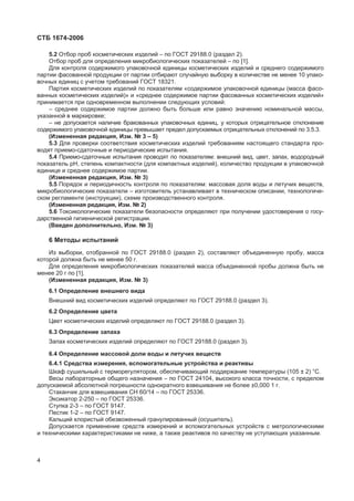 ɋɌȻ 1674-2006
5.2 Ɉɬɛɨɪ ɩɪɨɛ ɤɨɫɦɟɬɢɱɟɫɤɢɯ ɢɡɞɟɥɢɣ – ɩɨ ȽɈɋɌ 29188.0 (ɪɚɡɞɟɥ 2).
Ɉɬɛɨɪ ɩɪɨɛ ɞɥɹ ɨɩɪɟɞɟɥɟɧɢɹ ɦɢɤɪɨɛɢɨɥɨɝɢɱɟɫɤɢɯ ɩɨɤɚɡɚɬɟɥɟɣ – ɩɨ [1].
Ⱦɥɹ ɤɨɧɬɪɨɥɹ ɫɨɞɟɪɠɢɦɨɝɨ ɭɩɚɤɨɜɨɱɧɨɣ ɟɞɢɧɢɰɵ ɤɨɫɦɟɬɢɱɟɫɤɢɯ ɢɡɞɟɥɢɣ ɢ ɫɪɟɞɧɟɝɨ ɫɨɞɟɪɠɢɦɨɝɨ
ɩɚɪɬɢɢ ɮɚɫɨɜɚɧɧɨɣ ɩɪɨɞɭɤɰɢɢ ɨɬ ɩɚɪɬɢɢ ɨɬɛɢɪɚɸɬ ɫɥɭɱɚɣɧɭɸ ɜɵɛɨɪɤɭ ɜ ɤɨɥɢɱɟɫɬɜɟ ɧɟ ɦɟɧɟɟ 10 ɭɩɚɤɨ-
ɜɨɱɧɵɯ ɟɞɢɧɢɰ ɫ ɭɱɟɬɨɦ ɬɪɟɛɨɜɚɧɢɣ ȽɈɋɌ 18321.
ɉɚɪɬɢɹ ɤɨɫɦɟɬɢɱɟɫɤɢɯ ɢɡɞɟɥɢɣ ɩɨ ɩɨɤɚɡɚɬɟɥɹɦ «ɫɨɞɟɪɠɢɦɨɟ ɭɩɚɤɨɜɨɱɧɨɣ ɟɞɢɧɢɰɵ (ɦɚɫɫɚ ɮɚɫɨ-
ɜɚɧɧɵɯ ɤɨɫɦɟɬɢɱɟɫɤɢɯ ɢɡɞɟɥɢɣ)» ɢ «ɫɪɟɞɧɟɟ ɫɨɞɟɪɠɢɦɨɟ ɩɚɪɬɢɢ ɮɚɫɨɜɚɧɧɵɯ ɤɨɫɦɟɬɢɱɟɫɤɢɯ ɢɡɞɟɥɢɣ»
ɩɪɢɧɢɦɚɟɬɫɹ ɩɪɢ ɨɞɧɨɜɪɟɦɟɧɧɨɦ ɜɵɩɨɥɧɟɧɢɢ ɫɥɟɞɭɸɳɢɯ ɭɫɥɨɜɢɣ:
– ɫɪɟɞɧɟɟ ɫɨɞɟɪɠɢɦɨɟ ɩɚɪɬɢɢ ɞɨɥɠɧɨ ɛɵɬɶ ɛɨɥɶɲɟ ɢɥɢ ɪɚɜɧɨ ɡɧɚɱɟɧɢɸ ɧɨɦɢɧɚɥɶɧɨɣ ɦɚɫɫɵ,
ɭɤɚɡɚɧɧɨɣ ɜ ɦɚɪɤɢɪɨɜɤɟ;
– ɧɟ ɞɨɩɭɫɤɚɟɬɫɹ ɧɚɥɢɱɢɟ ɛɪɚɤɨɜɚɧɧɵɯ ɭɩɚɤɨɜɨɱɧɵɯ ɟɞɢɧɢɰ, ɭ ɤɨɬɨɪɵɯ ɨɬɪɢɰɚɬɟɥɶɧɨɟ ɨɬɤɥɨɧɟɧɢɟ
ɫɨɞɟɪɠɢɦɨɝɨ ɭɩɚɤɨɜɨɱɧɨɣ ɟɞɢɧɢɰɵ ɩɪɟɜɵɲɚɟɬ ɩɪɟɞɟɥ ɞɨɩɭɫɤɚɟɦɵɯ ɨɬɪɢɰɚɬɟɥɶɧɵɯ ɨɬɤɥɨɧɟɧɢɣ ɩɨ 3.5.3.
(ɂɡɦɟɧɟɧɧɚɹ ɪɟɞɚɤɰɢɹ, ɂɡɦ. ʋ 3 – 5)
5.3 Ⱦɥɹ ɩɪɨɜɟɪɤɢ ɫɨɨɬɜɟɬɫɬɜɢɹ ɤɨɫɦɟɬɢɱɟɫɤɢɯ ɢɡɞɟɥɢɣ ɬɪɟɛɨɜɚɧɢɹɦ ɧɚɫɬɨɹɳɟɝɨ ɫɬɚɧɞɚɪɬɚ ɩɪɨ-
ɜɨɞɹɬ ɩɪɢɟɦɨ-ɫɞɚɬɨɱɧɵɟ ɢ ɩɟɪɢɨɞɢɱɟɫɤɢɟ ɢɫɩɵɬɚɧɢɹ.
5.4 ɉɪɢɟɦɨ-ɫɞɚɬɨɱɧɵɟ ɢɫɩɵɬɚɧɢɹ ɩɪɨɜɨɞɹɬ ɩɨ ɩɨɤɚɡɚɬɟɥɹɦ: ɜɧɟɲɧɢɣ ɜɢɞ, ɰɜɟɬ, ɡɚɩɚɯ, ɜɨɞɨɪɨɞɧɵɣ
ɩɨɤɚɡɚɬɟɥɶ ɪɇ, ɫɬɟɩɟɧɶ ɤɨɦɩɚɤɬɧɨɫɬɢ (ɞɥɹ ɤɨɦɩɚɤɬɧɵɯ ɢɡɞɟɥɢɣ), ɤɨɥɢɱɟɫɬɜɨ ɩɪɨɞɭɤɰɢɢ ɜ ɭɩɚɤɨɜɨɱɧɨɣ
ɟɞɢɧɢɰɟ ɢ ɫɪɟɞɧɟɟ ɫɨɞɟɪɠɢɦɨɟ ɩɚɪɬɢɢ.
(ɂɡɦɟɧɟɧɧɚɹ ɪɟɞɚɤɰɢɹ, ɂɡɦ. ʋ 3)
5.5 ɉɨɪɹɞɨɤ ɢ ɩɟɪɢɨɞɢɱɧɨɫɬɶ ɤɨɧɬɪɨɥɹ ɩɨ ɩɨɤɚɡɚɬɟɥɹɦ: ɦɚɫɫɨɜɚɹ ɞɨɥɹ ɜɨɞɵ ɢ ɥɟɬɭɱɢɯ ɜɟɳɟɫɬɜ,
ɦɢɤɪɨɛɢɨɥɨɝɢɱɟɫɤɢɟ ɩɨɤɚɡɚɬɟɥɢ – ɢɡɝɨɬɨɜɢɬɟɥɶ ɭɫɬɚɧɚɜɥɢɜɚɟɬ ɜ ɬɟɯɧɢɱɟɫɤɨɦ ɨɩɢɫɚɧɢɢ, ɬɟɯɧɨɥɨɝɢɱɟ-
ɫɤɨɦ ɪɟɝɥɚɦɟɧɬɟ (ɢɧɫɬɪɭɤɰɢɢ), ɫɯɟɦɟ ɩɪɨɢɡɜɨɞɫɬɜɟɧɧɨɝɨ ɤɨɧɬɪɨɥɹ.
(ɂɡɦɟɧɟɧɧɚɹ ɪɟɞɚɤɰɢɹ, ɂɡɦ. ʋ 2)
5.6 Ɍɨɤɫɢɤɨɥɨɝɢɱɟɫɤɢɟ ɩɨɤɚɡɚɬɟɥɢ ɛɟɡɨɩɚɫɧɨɫɬɢ ɨɩɪɟɞɟɥɹɸɬ ɩɪɢ ɩɨɥɭɱɟɧɢɢ ɭɞɨɫɬɨɜɟɪɟɧɢɹ ɨ ɝɨɫɭ-
ɞɚɪɫɬɜɟɧɧɨɣ ɝɢɝɢɟɧɢɱɟɫɤɨɣ ɪɟɝɢɫɬɪɚɰɢɢ.
(ȼɜɟɞɟɧ ɞɨɩɨɥɧɢɬɟɥɶɧɨ, ɂɡɦ. ʋ 3)
6 Ɇɟɬɨɞɵ ɢɫɩɵɬɚɧɢɣ
ɂɡ ɜɵɛɨɪɤɢ, ɨɬɨɛɪɚɧɧɨɣ ɩɨ ȽɈɋɌ 29188.0 (ɪɚɡɞɟɥ 2), ɫɨɫɬɚɜɥɹɸɬ ɨɛɴɟɞɢɧɟɧɧɭɸ ɩɪɨɛɭ, ɦɚɫɫɚ
ɤɨɬɨɪɨɣ ɞɨɥɠɧɚ ɛɵɬɶ ɧɟ ɦɟɧɟɟ 50 ɝ.
Ⱦɥɹ ɨɩɪɟɞɟɥɟɧɢɹ ɦɢɤɪɨɛɢɨɥɨɝɢɱɟɫɤɢɯ ɩɨɤɚɡɚɬɟɥɟɣ ɦɚɫɫɚ ɨɛɴɟɞɢɧɟɧɧɨɣ ɩɪɨɛɵ ɞɨɥɠɧɚ ɛɵɬɶ ɧɟ
ɦɟɧɟɟ 20 ɝ ɩɨ [1].
(ɂɡɦɟɧɟɧɧɚɹ ɪɟɞɚɤɰɢɹ, ɂɡɦ. ʋ 3)
6.1 Ɉɩɪɟɞɟɥɟɧɢɟ ɜɧɟɲɧɟɝɨ ɜɢɞɚ
ȼɧɟɲɧɢɣ ɜɢɞ ɤɨɫɦɟɬɢɱɟɫɤɢɯ ɢɡɞɟɥɢɣ ɨɩɪɟɞɟɥɹɸɬ ɩɨ ȽɈɋɌ 29188.0 (ɪɚɡɞɟɥ 3).
6.2 Ɉɩɪɟɞɟɥɟɧɢɟ ɰɜɟɬɚ
ɐɜɟɬ ɤɨɫɦɟɬɢɱɟɫɤɢɯ ɢɡɞɟɥɢɣ ɨɩɪɟɞɟɥɹɸɬ ɩɨ ȽɈɋɌ 29188.0 (ɪɚɡɞɟɥ 3).
6.3 Ɉɩɪɟɞɟɥɟɧɢɟ ɡɚɩɚɯɚ
Ɂɚɩɚɯ ɤɨɫɦɟɬɢɱɟɫɤɢɯ ɢɡɞɟɥɢɣ ɨɩɪɟɞɟɥɹɸɬ ɩɨ ȽɈɋɌ 29188.0 (ɪɚɡɞɟɥ 3).
6.4 Ɉɩɪɟɞɟɥɟɧɢɟ ɦɚɫɫɨɜɨɣ ɞɨɥɢ ɜɨɞɵ ɢ ɥɟɬɭɱɢɯ ɜɟɳɟɫɬɜ
6.4.1 ɋɪɟɞɫɬɜɚ ɢɡɦɟɪɟɧɢɹ, ɜɫɩɨɦɨɝɚɬɟɥɶɧɵɟ ɭɫɬɪɨɣɫɬɜɚ ɢ ɪɟɚɤɬɢɜɵ
ɒɤɚɮ ɫɭɲɢɥɶɧɵɣ ɫ ɬɟɪɦɨɪɟɝɭɥɹɬɨɪɨɦ, ɨɛɟɫɩɟɱɢɜɚɸɳɢɣ ɩɨɞɞɟɪɠɚɧɢɟ ɬɟɦɩɟɪɚɬɭɪɵ (105 ± 2) °ɋ.
ȼɟɫɵ ɥɚɛɨɪɚɬɨɪɧɵɟ ɨɛɳɟɝɨ ɧɚɡɧɚɱɟɧɢɹ – ɩɨ ȽɈɋɌ 24104, ɜɵɫɨɤɨɝɨ ɤɥɚɫɫɚ ɬɨɱɧɨɫɬɢ, ɫ ɩɪɟɞɟɥɨɦ
ɞɨɩɭɫɤɚɟɦɨɣ ɚɛɫɨɥɸɬɧɨɣ ɩɨɝɪɟɲɧɨɫɬɢ ɨɞɧɨɤɪɚɬɧɨɝɨ ɜɡɜɟɲɢɜɚɧɢɹ ɧɟ ɛɨɥɟɟ ±0,000 1 ɝ.
ɋɬɚɤɚɧɱɢɤ ɞɥɹ ɜɡɜɟɲɢɜɚɧɢɹ ɋɇ 60/14 – ɩɨ ȽɈɋɌ 25336.
ɗɤɫɢɤɚɬɨɪ 2-250 – ɩɨ ȽɈɋɌ 25336.
ɋɬɭɩɤɚ 2-3 – ɩɨ ȽɈɋɌ 9147.
ɉɟɫɬɢɤ 1-2 – ɩɨ ȽɈɋɌ 9147.
Ʉɚɥɶɰɢɣ ɯɥɨɪɢɫɬɵɣ ɨɛɟɡɜɨɠɟɧɧɵɣ ɝɪɚɧɭɥɢɪɨɜɚɧɧɵɣ (ɨɫɭɲɢɬɟɥɶ).
Ⱦɨɩɭɫɤɚɟɬɫɹ ɩɪɢɦɟɧɟɧɢɟ ɫɪɟɞɫɬɜ ɢɡɦɟɪɟɧɢɣ ɢ ɜɫɩɨɦɨɝɚɬɟɥɶɧɵɯ ɭɫɬɪɨɣɫɬɜ ɫ ɦɟɬɪɨɥɨɝɢɱɟɫɤɢɦɢ
ɢ ɬɟɯɧɢɱɟɫɤɢɦɢ ɯɚɪɚɤɬɟɪɢɫɬɢɤɚɦɢ ɧɟ ɧɢɠɟ, ɚ ɬɚɤɠɟ ɪɟɚɤɬɢɜɨɜ ɩɨ ɤɚɱɟɫɬɜɭ ɧɟ ɭɫɬɭɩɚɸɳɢɯ ɭɤɚɡɚɧɧɵɦ.
4
 