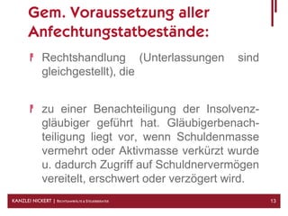 Gem. Voraussetzung aller
       Anfechtungstatbestände:
              Rechtshandlung (Unterlassungen      sind
              gleichgestellt), die


              zu einer Benachteiligung der Insolvenz-
              gläubiger geführt hat. Gläubigerbenach-
              teiligung liegt vor, wenn Schuldenmasse
              vermehrt oder Aktivmasse verkürzt wurde
              u. dadurch Zugriff auf Schuldnervermögen
              vereitelt, erschwert oder verzögert wird.
KANZLEI NICKERT | RECHTSANWÄLTE & STEUERBERATER           13
 