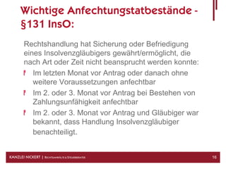 Wichtige Anfechtungstatbestände -
      §131 InsO:
        Rechtshandlung hat Sicherung oder Befriedigung
        eines Insolvenzgläubigers gewährt/ermöglicht, die
        nach Art oder Zeit nicht beansprucht werden konnte:
           Im letzten Monat vor Antrag oder danach ohne
           weitere Voraussetzungen anfechtbar
           Im 2. oder 3. Monat vor Antrag bei Bestehen von
           Zahlungsunfähigkeit anfechtbar
           Im 2. oder 3. Monat vor Antrag und Gläubiger war
           bekannt, dass Handlung Insolvenzgläubiger
           benachteiligt.


KANZLEI NICKERT | RECHTSANWÄLTE & STEUERBERATER               16
 