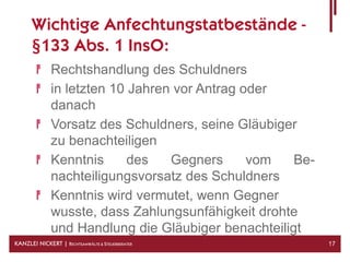 Wichtige Anfechtungstatbestände -
      §133 Abs. 1 InsO:
              Rechtshandlung des Schuldners
              in letzten 10 Jahren vor Antrag oder
              danach
              Vorsatz des Schuldners, seine Gläubiger
              zu benachteiligen
              Kenntnis      des   Gegners      vom   Be-
              nachteiligungsvorsatz des Schuldners
              Kenntnis wird vermutet, wenn Gegner
              wusste, dass Zahlungsunfähigkeit drohte
              und Handlung die Gläubiger benachteiligt
KANZLEI NICKERT | RECHTSANWÄLTE & STEUERBERATER            17
 