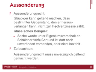Aussonderung
              Aussonderungsrecht:
              Gläubiger kann geltend machen, dass
              bestimmter Gegenstand, den er heraus-
              verlangen kann, nicht zur Insolvenzmasse zählt.
              Klassisches Beispiel:
                Sache wurde unter Eigentumsvorbehalt an
                Schuldner veräußert und ist dort noch
                unverändert vorhanden, aber nicht bezahlt
              Zu beachten:
              Aussonderungsrecht muss unverzüglich geltend
              gemacht werden.

KANZLEI NICKERT | RECHTSANWÄLTE & STEUERBERATER                 22
 