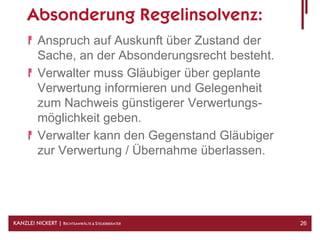 Absonderung Regelinsolvenz:
          Anspruch auf Auskunft über Zustand der
          Sache, an der Absonderungsrecht besteht.
          Verwalter muss Gläubiger über geplante
          Verwertung informieren und Gelegenheit
          zum Nachweis günstigerer Verwertungs-
          möglichkeit geben.
          Verwalter kann den Gegenstand Gläubiger
          zur Verwertung / Übernahme überlassen.




KANZLEI NICKERT | RECHTSANWÄLTE & STEUERBERATER      26
 