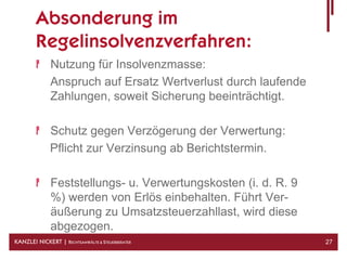 Absonderung im
        Regelinsolvenzverfahren:
              Nutzung für Insolvenzmasse:
              Anspruch auf Ersatz Wertverlust durch laufende
              Zahlungen, soweit Sicherung beeinträchtigt.

              Schutz gegen Verzögerung der Verwertung:
              Pflicht zur Verzinsung ab Berichtstermin.

              Feststellungs- u. Verwertungskosten (i. d. R. 9
              %) werden von Erlös einbehalten. Führt Ver-
              äußerung zu Umsatzsteuerzahllast, wird diese
              abgezogen.
KANZLEI NICKERT | RECHTSANWÄLTE & STEUERBERATER                 27
 