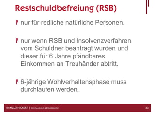 Restschuldbefreiung (RSB)
            nur für redliche natürliche Personen.

            nur wenn RSB und Insolvenzverfahren
            vom Schuldner beantragt wurden und
            dieser für 6 Jahre pfändbares
            Einkommen an Treuhänder abtritt.

            6-jährige Wohlverhaltensphase muss
            durchlaufen werden.

KANZLEI NICKERT | RECHTSANWÄLTE & STEUERBERATER     33
 