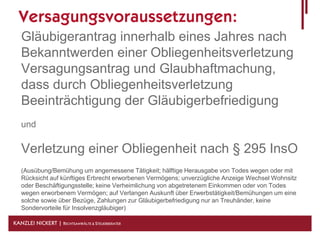 Versagungsvoraussetzungen:
   Gläubigerantrag innerhalb eines Jahres nach
   Bekanntwerden einer Obliegenheitsverletzung
   Versagungsantrag und Glaubhaftmachung,
   dass durch Obliegenheitsverletzung
   Beeinträchtigung der Gläubigerbefriedigung
   und

   Verletzung einer Obliegenheit nach § 295 InsO
   (Ausübung/Bemühung um angemessene Tätigkeit; hälftige Herausgabe von Todes wegen oder mit
   Rücksicht auf künftiges Erbrecht erworbenen Vermögens; unverzügliche Anzeige Wechsel Wohnsitz
   oder Beschäftigungsstelle; keine Verheimlichung von abgetretenem Einkommen oder von Todes
   wegen erworbenem Vermögen; auf Verlangen Auskunft über Erwerbstätigkeit/Bemühungen um eine
   solche sowie über Bezüge, Zahlungen zur Gläubigerbefriedigung nur an Treuhänder, keine
   Sondervorteile für Insolvenzgläubiger)

KANZLEI NICKERT | RECHTSANWÄLTE & STEUERBERATER
 