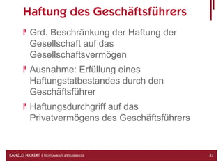 Haftung des Geschäftsführers
            Grd. Beschränkung der Haftung der
            Gesellschaft auf das
            Gesellschaftsvermögen
            Ausnahme: Erfüllung eines
            Haftungstatbestandes durch den
            Geschäftsführer
            Haftungsdurchgriff auf das
            Privatvermögens des Geschäftsführers


KANZLEI NICKERT | RECHTSANWÄLTE & STEUERBERATER    37
 