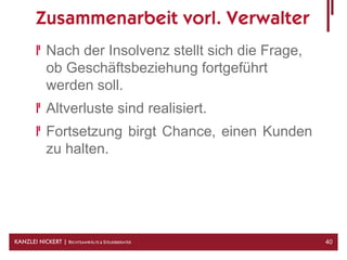 Zusammenarbeit vorl. Verwalter
            Nach der Insolvenz stellt sich die Frage,
            ob Geschäftsbeziehung fortgeführt
            werden soll.
            Altverluste sind realisiert.
            Fortsetzung birgt Chance, einen Kunden
            zu halten.




KANZLEI NICKERT | RECHTSANWÄLTE & STEUERBERATER         40
 