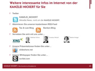 Weitere interessante Infos im Internet von der
        KANZLEI NICKERT für Sie
            Twitter
                      KANZLEI_NICKERT
                      Aktuelle News, rund um die KANZLEI NICKERT.

            Abonnieren Sie unseren kostenlosen RSS-Feed
                      Tax & Law Blog                    Banken-Blog


            Vernetzen Sie sich mit uns unter…
                                       Matthias Kühne       Cornelius Nickert   Bettina Kriegel




            Unsere Präsentationen finden Sie unter…
                      slideshare.net

            Unsere Whitepaper finden Sie unter…
                      scribd.com


KANZLEI NICKERT | RECHTSANWÄLTE & STEUERBERATER                                                   45
 