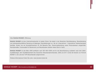 Über KANZLEI NICKERT, Offenburg:

         KANZLEI NICKERT ist eine Unternehmerkanzlei im besten Sinne: Sie bietet in den Bereichen Rechtsberatung, Steuerberatung
         und betriebswirtschaftliche Beratung all diejenigen Dienstleistungen an, die ein Unternehmen / Unternehmer klassischerweise
         benötigt. Zudem hat sie Kompetenzzentren für die Bereiche Bau, Sanierungsberatung sowie Personalwesen eingerichtet.
         Rechtsanwälte, Fachanwälte für Steuerrecht und Steuerberater arbeiten dabei Hand in Hand.

         KANZLEI NICKERT ist seit März 2009 zertifiziert nach ISO 9001:2008 und für die Steuerberatung zusätzlich nach dem DStV-
         Qualitätssiegel, dem Qualitätsstandard des Deutschen Steuerberaterverbandes. 2009 und 2011 wurde die Kanzlei von FOCUS
         MONEY in die Liste der TOP-Steuerberater aufgenommen.

         Weitere Informationen finden Sie unter: www.kanzlei-nickert.de




KANZLEI NICKERT | RECHTSANWÄLTE & STEUERBERATER                                                                                        46
 