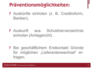 Präventionsmöglichkeiten:
              Auskünfte einholen (z. B. Creditreform,
              Banken).


              Auskunft   aus     Schuldnerverzeichnis
              einholen (Amtsgericht) .


              Bei geschäftlichem Erstkontakt Gründe
              für möglichen „Lieferantenwechsel“ er-
              fragen.
KANZLEI NICKERT | RECHTSANWÄLTE & STEUERBERATER         5
 