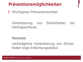 Präventionsmöglichkeiten
              Wichtigstes Präventionsmittel:


              Vereinbarung von                    Sicherheiten   bei
              Vertragsschluss.


              Vorsicht:
              nachträgliche Vereinbarung von Sicher-
              heiten birgt Anfechtungsrisiko!

KANZLEI NICKERT | RECHTSANWÄLTE & STEUERBERATER                        7
 