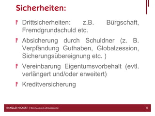 Sicherheiten:
              Drittsicherheiten: z.B.             Bürgschaft,
              Fremdgrundschuld etc.
              Absicherung durch Schuldner (z. B.
              Verpfändung Guthaben, Globalzession,
              Sicherungsübereignung etc. )
              Vereinbarung Eigentumsvorbehalt (evtl.
              verlängert und/oder erweitert)
              Kreditversicherung


KANZLEI NICKERT | RECHTSANWÄLTE & STEUERBERATER                 8
 