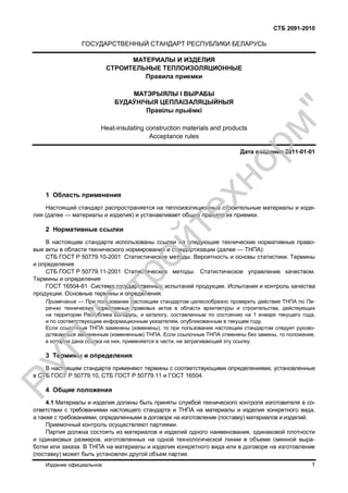 СТБ 2091-2010
Издание официальное 1
ГОСУДАРСТВЕННЫЙ СТАНДАРТ РЕСПУБЛИКИ БЕЛАРУСЬ
МАТЕРИАЛЫ И ИЗДЕЛИЯ
СТРОИТЕЛЬНЫЕ ТЕПЛОИЗОЛЯЦИОННЫЕ
Правила приемки
МАТЭРЫЯЛЫ I ВЫРАБЫ
БУДАЎНIЧЫЯ ЦЕПЛАІЗАЛЯЦЫЙНЫЯ
Правілы прыёмкі
Heat-insulating construction materials and produсts
Acceptance rules
Дата введения 2011-01-01
1 Область применения
Настоящий стандарт распространяется на теплоизоляционные строительные материалы и изде-
лия (далее — материалы и изделия) и устанавливает общие правила их приемки.
2 Нормативные ссылки
В настоящем стандарте использованы ссылки на следующие технические нормативные право-
вые акты в области технического нормирования и стандартизации (далее — ТНПА):
СТБ ГОСТ Р 50779.10-2001 Статистические методы. Вероятность и основы статистики. Термины
и определения
СТБ ГОСТ Р 50779.11-2001 Статистические методы. Статистическое управление качеством.
Термины и определения
ГОСТ 16504-81 Система государственных испытаний продукции. Испытания и контроль качества
продукции. Основные термины и определения.
Примечание — При пользовании настоящим стандартом целесообразно проверить действие ТНПА по Пе-
речню технических нормативных правовых актов в области архитектуры и строительства, действующих
на территории Республики Беларусь, и каталогу, составленным по состоянию на 1 января текущего года,
и по соответствующим информационным указателям, опубликованным в текущем году.
Если ссылочные ТНПА заменены (изменены), то при пользовании настоящим стандартом следует руково-
дствоваться замененным (измененным) ТНПА. Если ссылочные ТНПА отменены без замены, то положение,
в котором дана ссылка на них, применяется в части, не затрагивающей эту ссылку.
3 Термины и определения
В настоящем стандарте применяют термины с соответствующими определениями, установленные
в СТБ ГОСТ Р 50779.10, СТБ ГОСТ Р 50779.11 и ГОСТ 16504.
4 Общие положения
4.1 Материалы и изделия должны быть приняты службой технического контроля изготовителя в со-
ответствии с требованиями настоящего стандарта и ТНПА на материалы и изделия конкретного вида,
а также с требованиями, определенными в договоре на изготовление (поставку) материалов и изделий.
Приемочный контроль осуществляют партиями.
Партия должна состоять из материалов и изделий одного наименования, одинаковой плотности
и одинаковых размеров, изготовленных на одной технологической линии в объеме сменной выра-
ботки или заказа. В ТНПА на материалы и изделия конкретного вида или в договоре на изготовление
(поставку) может быть установлен другой объем партии.
РУП
"С
тройтехнорм"
 