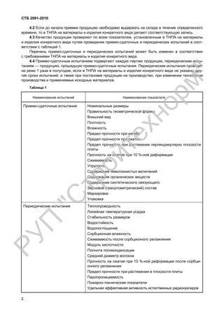 СТБ 2091-2010
2
4.2 Если до начала приемки продукцию необходимо выдержать на складе в течение определенного
времени, то в ТНПА на материалы и изделия конкретного вида делают соответствующую запись.
4.3 Качество продукции проверяют по всем показателям, установленным в ТНПА на материалы
и изделия конкретного вида путем проведения приемо-сдаточных и периодических испытаний в соот-
ветствии с таблицей 1.
Перечень приемо-сдаточных и периодических испытаний может быть изменен в соответствии
с требованиями ТНПА на материалы и изделия конкретного вида.
4.4 Приемо-сдаточным испытаниям подвергают каждую партию продукции, периодическим испы-
таниям — продукцию, прошедшую приемо-сдаточные испытания. Периодические испытания проводят
не реже 1 раза в полугодие, если в ТНПА на материалы и изделия конкретного вида не указаны дру-
гие сроки испытаний, а также при постановке продукции на производство, при изменении технологии
производства и применяемых исходных материалов.
Таблица 1
Наименование испытаний Наименование показателя
Приемо-сдаточные испытания Номинальные размеры
Правильность геометрической формы
Внешний вид
Плотность
Влажность
Предел прочности при изгибе
Предел прочности при сжатии
Предел прочности при растяжении перпендикулярно плоскости
плиты
Прочность на сжатие при 10 %-ной деформации
Сжимаемость
Упругость
Содержание неволокнистых включений
Содержание органических веществ
Содержание синтетического связующего
Зерновой (гранулометрический) состав
Маркировка
Упаковка
Периодические испытания Теплопроводность
Линейная температурная усадка
Стабильность размеров
Водостойкость
Водопоглощение
Сорбционная влажность
Сжимаемость после сорбционного увлажнения
Модуль кислотности
Полнота поликонденсации
Средний диаметр волокна
Прочность на сжатие при 10 %-ной деформации после сорбци-
онного увлажнения
Предел прочности при растяжении в плоскости плиты
Паропроницаемость
Пожарно-технические показатели
Удельная эффективная активность естественных радионуклидов
РУП
"С
тройтехнорм"
 