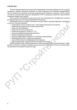 СТБ 2091-2010
4
4.11 При неудовлетворительных результатах периодических испытаний продукции хотя бы по одному
показателю, проводят повторные испытания по этому показателю. При получении неудовлетвори-
тельных результатов повторных испытаний продукции партия приемке не подлежит. После устране-
ния причин несоответствия продукции требованиям ТНПА на продукцию конкретного вида контролю
подвергают каждую пятую партию.
При получении удовлетворительных результатов трех последовательно проведенных испытаний
допускается вернуться к обычным периодическим испытаниям.
4.12 Каждую принятую службой технического контроля партию продукции оформляют документом
о качестве, в котором указывают:
— наименование и (или) товарный знак, а также юридический адрес изготовителя;
— наименование продукции, ее условное обозначение;
— марку (тип, вид) продукции;
— номер партии и дату изготовления;
— количество продукции в партии (шт., м3
);
— результаты физико-механических испытаний;
— пожарно-технические показатели;
— удельную эффективную активность естественных радионуклидов;
— рекомендуемую область применения продукции;
— знак соответствия для сертифицированной продукции;
— другую информацию, предусмотренную договором на поставку.
4.13 Потребитель имеет право осуществлять контроль качества продукции в соответствии с требо-
ваниями настоящего стандарта, применяя методы испытаний, указанные в ТНПА на теплоизоляцион-
ные материалы или изделия конкретного вида.
РУП
"С
тройтехнорм"
 